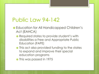 Public Law 94-142Education for All Handicapped Children’s Act (EAHCA)Required states to provide student’s with disabilities a Free and Appropriate Public Education (FAPE)This act also provided funding to the states to expand and improve their special education programsThis was passed in 1975