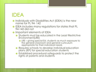 IDEAIndividuals with Disabilities Act (IDEA) is the new name for PL 94- 142IDEA includes many regulations for states that PL 94-142 did notImportant elements of IDEAStudents must be educated in the Least Restrictive Environment(LRE)LRE – giving special Ed. students as much exposure to the general classroom and general curriculum appropriate for their individual needs Requires schools to develop individual education plans (IEP) for special education studentsEstablished procedural safeguards to protect the rights of parents and students