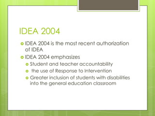 IDEA 2004IDEA 2004 is the most recent authorization of IDEAIDEA 2004 emphasizesStudent and teacher accountability the use of Response to Intervention Greater inclusion of students with disabilities into the general education classroom