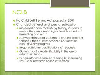 NCLBNo Child Left Behind Act passed in 2001Changed general and special educationIncreased accountability by testing students to ensure they were meeting statewide standards in reading and mathAllows parents and students to choose different schools if their current school is not meeting annual yearly progress Required higher qualifications of teachersGave schools greater flexibility in the use of education fundsPut greater emphasis on reading by increasing the use of research based instruction