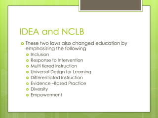 IDEA and NCLBThese two laws also changed education by emphasizing the followingInclusionResponse to InterventionMulti tiered instructionUniversal Design for LearningDifferentiated InstructionEvidence –Based PracticeDiversity Empowerment