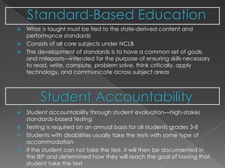 Standard-Based EducationStudent AccountabilityWhat is taught must be tied to the state-derived content and performance standardsConsists of all core subjects under NCLBThe development of standards is to have a common set of goals and mileposts—intended for the purpose of ensuring skills necessary to read, write, compute, problem solve, think critically, apply technology, and communicate across subject areasStudent accountability through student evaluation—high-stakes standards-based testingTesting is required on an annual basis for all students grades 3-8Students with disabilities usually take the tests with some type of accommodationIf the student can not take the test, it will then be documented in the IEP and determined how they will reach the goal of having that student take the test