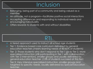 InclusionRTI Belonging, being part of a community and being valued as a memberAn attitude, not a program—facilitates positive social interactionsAccepting differences and responding to individual needs and encouraging individualityOffers rewards to students with and without disabilitiesA tiered approach used to instruct all school age studentsTier 1: Evidence based core curriculum delivered by general education teachers (meets learning needs of 80-85% of students)Tier  2: Those students who don’t respond to Tier 1 go to Tier 2. More specialized instruction (still participating in Tier 1 with collaboration with Tier 2 intervention), smaller groups and usually delivered by general education teacher. (15% of students succeed at this Tier)Tier 3: Very intensive specialized instruction, smaller groups and targeted to specific needs. Usually delivered by Special Education teacher.