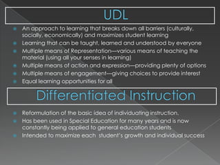 UDLDifferentiated InstructionAn approach to learning that breaks down all barriers (culturally, socially, economically) and maximizes student learningLearning that can be taught, learned and understood by everyoneMultiple means of Representation—various means of teaching the material (using all your senses in learning)Multiple means of action and expression—providing plenty of optionsMultiple means of engagement—giving choices to provide interestEqual learning opportunities for all Reformulation of the basic idea of individuating instruction.Has been used in Special Education for many years and is now constantly being applied to general education studentsIntended to maximize each  student’s growth and individual success 