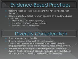 Evidence-Based Practices Diversity ConsiderationRequiring teachers to use interventions that have evidence that they workHelpful suggestions to look for when deciding on a evidence based curriculumIf it sounds too good to be true, it probably is.Be suspicious of the “cure” or magic curriculumDon’t rely on testimony, get evidenceDiversity is more than disabilityDiversity includes: behavioral, physical/sensory, intellectual/cognitive, sexual orientation, economic, English language learners, setting (urban, migrant), racial-ethnic, cultural.Teachers must acquire specific knowledge about their diverse students if high learning will occur. Being engaged in your students will engage them in learning and knowing that you care.