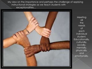 My view on the importance and perhaps the challenge of applying instructional strategies as we teach students with 	exceptionalities…Meeting all the needs of each individual student. Educationally, culturally, socially, mentally, physically, and emotionally.