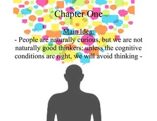 Chapter One
Main Idea:
- People are naturally curious, but we are not
naturally good thinkers; unless the cognitive
conditions are right, we will avoid thinking -
 