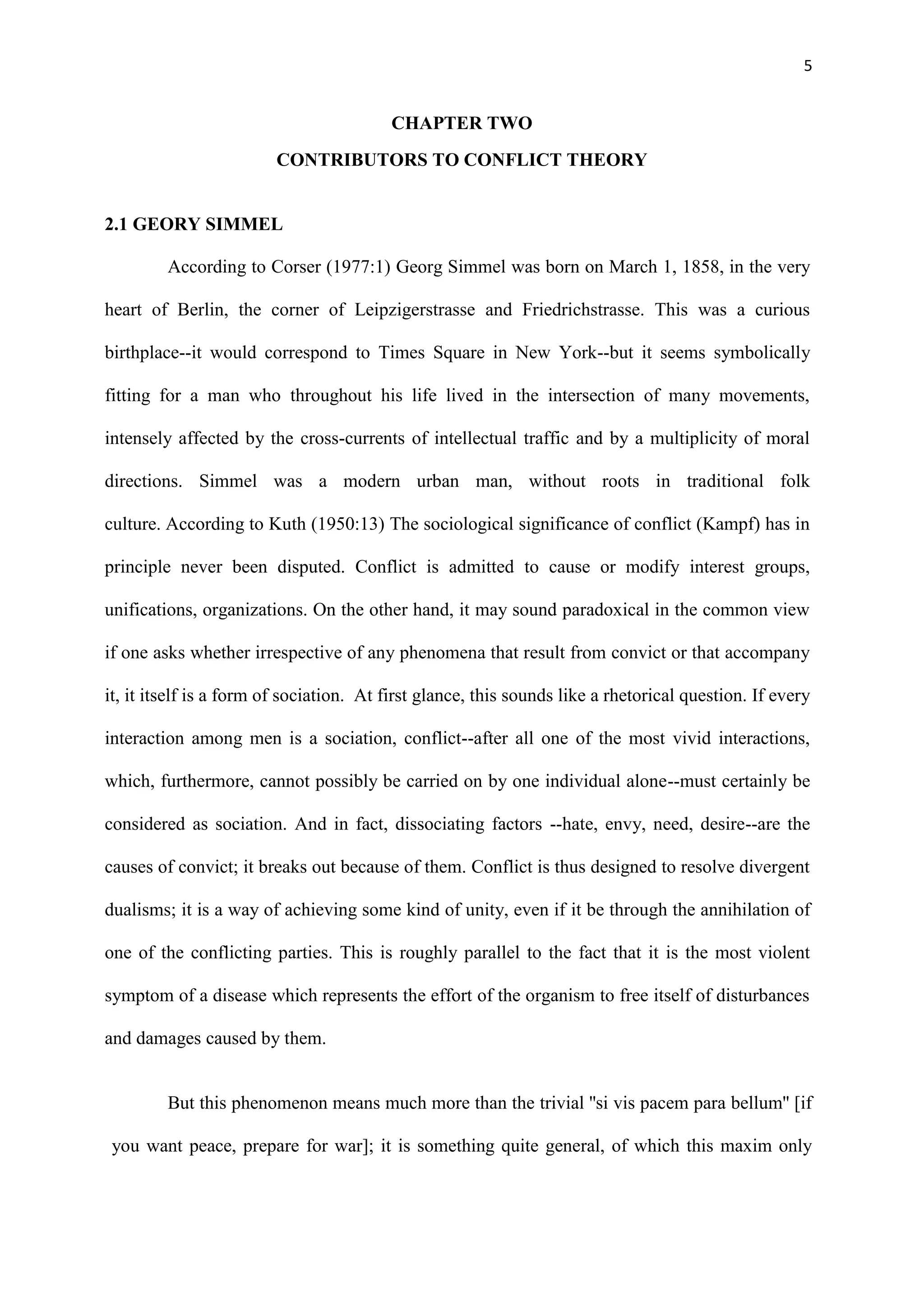 5
CHAPTER TWO
CONTRIBUTORS TO CONFLICT THEORY
2.1 GEORY SIMMEL
According to Corser (1977:1) Georg Simmel was born on March 1, 1858, in the very
heart of Berlin, the corner of Leipzigerstrasse and Friedrichstrasse. This was a curious
birthplace--it would correspond to Times Square in New York--but it seems symbolically
fitting for a man who throughout his life lived in the intersection of many movements,
intensely affected by the cross-currents of intellectual traffic and by a multiplicity of moral
directions. Simmel was a modern urban man, without roots in traditional folk
culture. According to Kuth (1950:13) The sociological significance of conflict (Kampf) has in
principle never been disputed. Conflict is admitted to cause or modify interest groups,
unifications, organizations. On the other hand, it may sound paradoxical in the common view
if one asks whether irrespective of any phenomena that result from convict or that accompany
it, it itself is a form of sociation. At first glance, this sounds like a rhetorical question. If every
interaction among men is a sociation, conflict--after all one of the most vivid interactions,
which, furthermore, cannot possibly be carried on by one individual alone--must certainly be
considered as sociation. And in fact, dissociating factors --hate, envy, need, desire--are the
causes of convict; it breaks out because of them. Conflict is thus designed to resolve divergent
dualisms; it is a way of achieving some kind of unity, even if it be through the annihilation of
one of the conflicting parties. This is roughly parallel to the fact that it is the most violent
symptom of a disease which represents the effort of the organism to free itself of disturbances
and damages caused by them.
But this phenomenon means much more than the trivial ''si vis pacem para bellum'' [if
you want peace, prepare for war]; it is something quite general, of which this maxim only
 