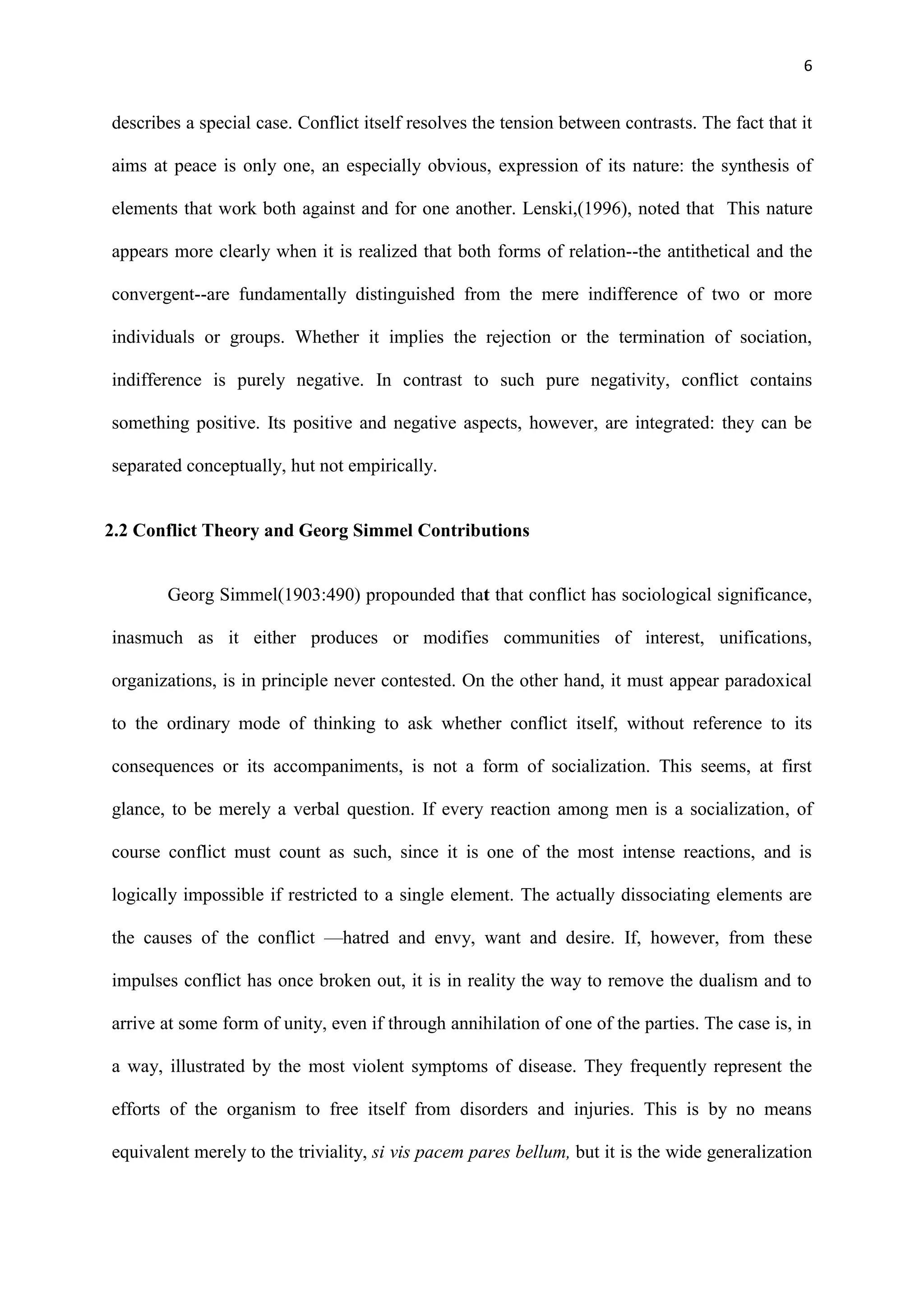 6
describes a special case. Conflict itself resolves the tension between contrasts. The fact that it
aims at peace is only one, an especially obvious, expression of its nature: the synthesis of
elements that work both against and for one another. Lenski,(1996), noted that This nature
appears more clearly when it is realized that both forms of relation--the antithetical and the
convergent--are fundamentally distinguished from the mere indifference of two or more
individuals or groups. Whether it implies the rejection or the termination of sociation,
indifference is purely negative. In contrast to such pure negativity, conflict contains
something positive. Its positive and negative aspects, however, are integrated: they can be
separated conceptually, hut not empirically.
2.2 Conflict Theory and Georg Simmel Contributions
Georg Simmel(1903:490) propounded that that conflict has sociological significance,
inasmuch as it either produces or modifies communities of interest, unifications,
organizations, is in principle never contested. On the other hand, it must appear paradoxical
to the ordinary mode of thinking to ask whether conflict itself, without reference to its
consequences or its accompaniments, is not a form of socialization. This seems, at first
glance, to be merely a verbal question. If every reaction among men is a socialization, of
course conflict must count as such, since it is one of the most intense reactions, and is
logically impossible if restricted to a single element. The actually dissociating elements are
the causes of the conflict —hatred and envy, want and desire. If, however, from these
impulses conflict has once broken out, it is in reality the way to remove the dualism and to
arrive at some form of unity, even if through annihilation of one of the parties. The case is, in
a way, illustrated by the most violent symptoms of disease. They frequently represent the
efforts of the organism to free itself from disorders and injuries. This is by no means
equivalent merely to the triviality, si vis pacem pares bellum, but it is the wide generalization
 