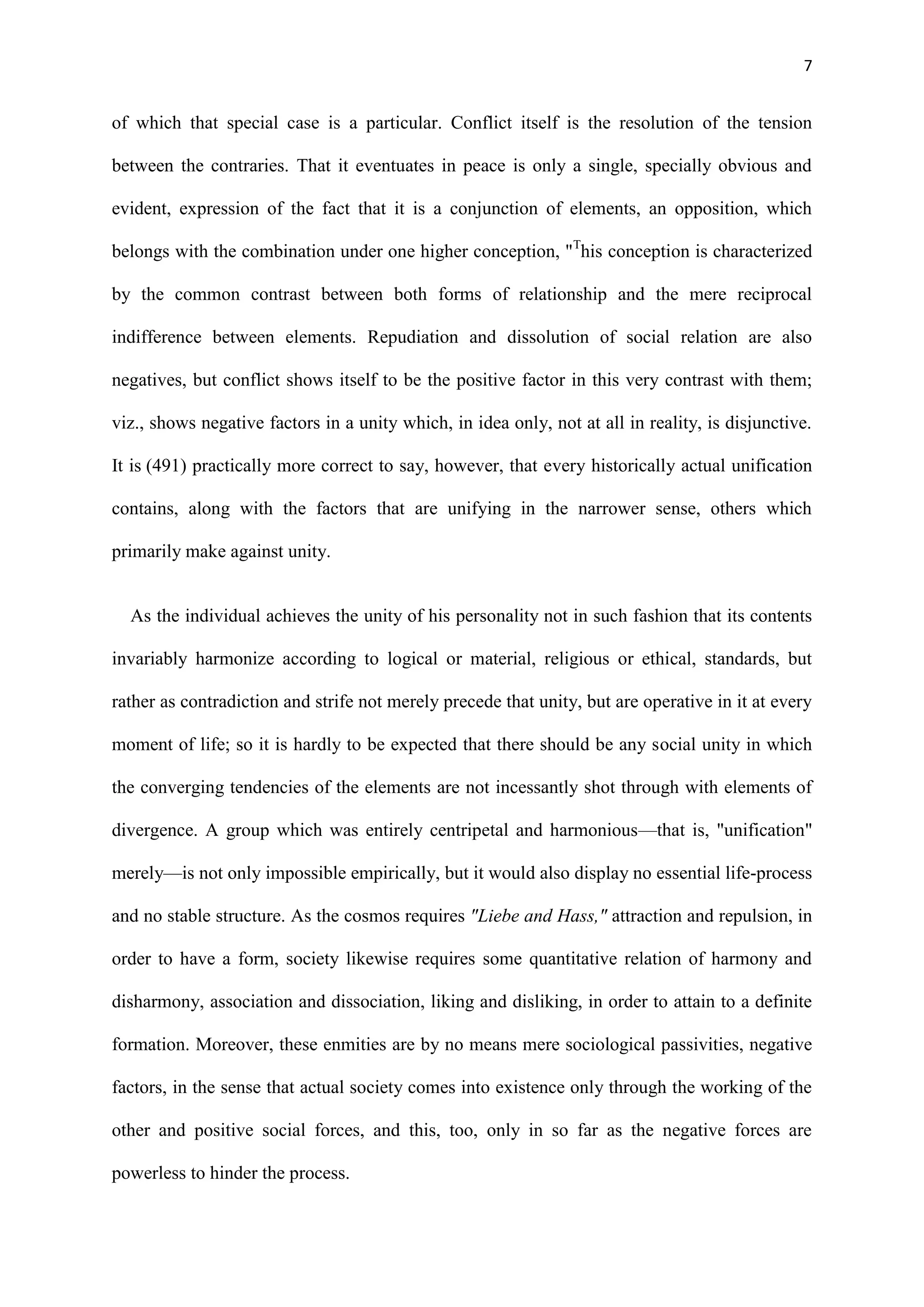 7
of which that special case is a particular. Conflict itself is the resolution of the tension
between the contraries. That it eventuates in peace is only a single, specially obvious and
evident, expression of the fact that it is a conjunction of elements, an opposition, which
belongs with the combination under one higher conception, "T
his conception is characterized
by the common contrast between both forms of relationship and the mere reciprocal
indifference between elements. Repudiation and dissolution of social relation are also
negatives, but conflict shows itself to be the positive factor in this very contrast with them;
viz., shows negative factors in a unity which, in idea only, not at all in reality, is disjunctive.
It is (491) practically more correct to say, however, that every historically actual unification
contains, along with the factors that are unifying in the narrower sense, others which
primarily make against unity.
As the individual achieves the unity of his personality not in such fashion that its contents
invariably harmonize according to logical or material, religious or ethical, standards, but
rather as contradiction and strife not merely precede that unity, but are operative in it at every
moment of life; so it is hardly to be expected that there should be any social unity in which
the converging tendencies of the elements are not incessantly shot through with elements of
divergence. A group which was entirely centripetal and harmonious—that is, "unification"
merely—is not only impossible empirically, but it would also display no essential life-process
and no stable structure. As the cosmos requires "Liebe and Hass," attraction and repulsion, in
order to have a form, society likewise requires some quantitative relation of harmony and
disharmony, association and dissociation, liking and disliking, in order to attain to a definite
formation. Moreover, these enmities are by no means mere sociological passivities, negative
factors, in the sense that actual society comes into existence only through the working of the
other and positive social forces, and this, too, only in so far as the negative forces are
powerless to hinder the process.
 