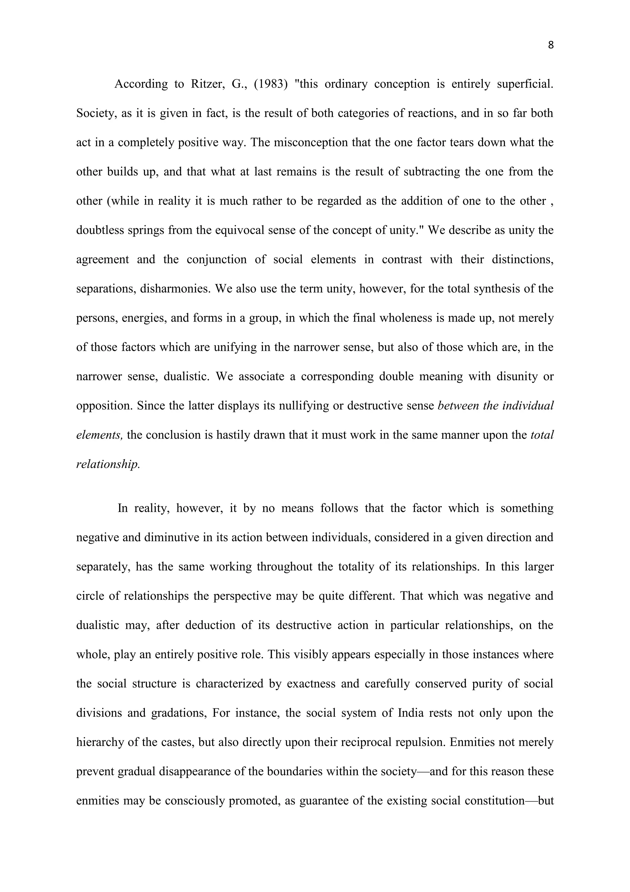 8
According to Ritzer, G., (1983) "this ordinary conception is entirely superficial.
Society, as it is given in fact, is the result of both categories of reactions, and in so far both
act in a completely positive way. The misconception that the one factor tears down what the
other builds up, and that what at last remains is the result of subtracting the one from the
other (while in reality it is much rather to be regarded as the addition of one to the other ,
doubtless springs from the equivocal sense of the concept of unity." We describe as unity the
agreement and the conjunction of social elements in contrast with their distinctions,
separations, disharmonies. We also use the term unity, however, for the total synthesis of the
persons, energies, and forms in a group, in which the final wholeness is made up, not merely
of those factors which are unifying in the narrower sense, but also of those which are, in the
narrower sense, dualistic. We associate a corresponding double meaning with disunity or
opposition. Since the latter displays its nullifying or destructive sense between the individual
elements, the conclusion is hastily drawn that it must work in the same manner upon the total
relationship.
In reality, however, it by no means follows that the factor which is something
negative and diminutive in its action between individuals, considered in a given direction and
separately, has the same working throughout the totality of its relationships. In this larger
circle of relationships the perspective may be quite different. That which was negative and
dualistic may, after deduction of its destructive action in particular relationships, on the
whole, play an entirely positive role. This visibly appears especially in those instances where
the social structure is characterized by exactness and carefully conserved purity of social
divisions and gradations, For instance, the social system of India rests not only upon the
hierarchy of the castes, but also directly upon their reciprocal repulsion. Enmities not merely
prevent gradual disappearance of the boundaries within the society—and for this reason these
enmities may be consciously promoted, as guarantee of the existing social constitution—but
 