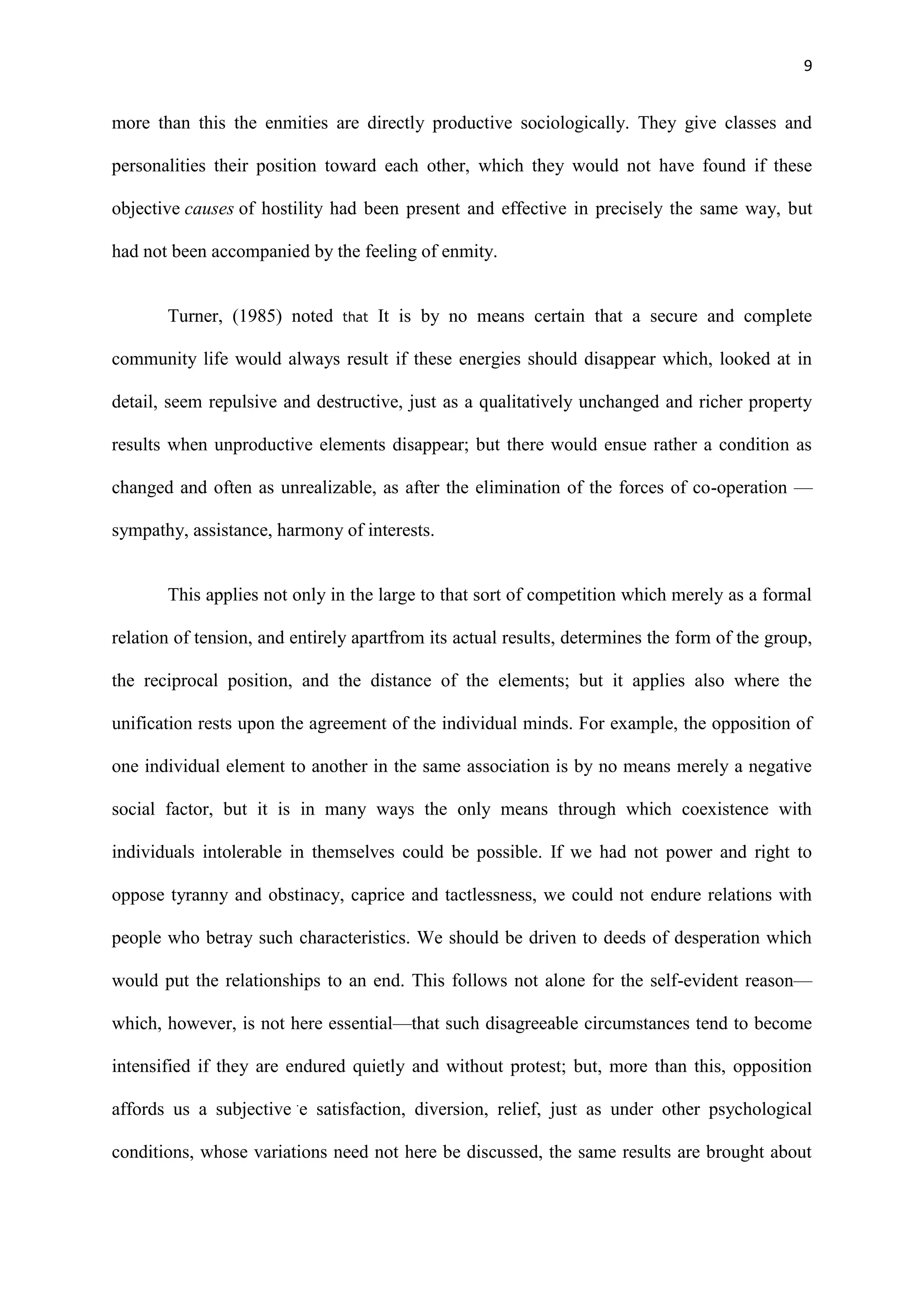 9
more than this the enmities are directly productive sociologically. They give classes and
personalities their position toward each other, which they would not have found if these
objective causes of hostility had been present and effective in precisely the same way, but
had not been accompanied by the feeling of enmity.
Turner, (1985) noted that It is by no means certain that a secure and complete
community life would always result if these energies should disappear which, looked at in
detail, seem repulsive and destructive, just as a qualitatively unchanged and richer property
results when unproductive elements disappear; but there would ensue rather a condition as
changed and often as unrealizable, as after the elimination of the forces of co-operation —
sympathy, assistance, harmony of interests.
This applies not only in the large to that sort of competition which merely as a formal
relation of tension, and entirely apartfrom its actual results, determines the form of the group,
the reciprocal position, and the distance of the elements; but it applies also where the
unification rests upon the agreement of the individual minds. For example, the opposition of
one individual element to another in the same association is by no means merely a negative
social factor, but it is in many ways the only means through which coexistence with
individuals intolerable in themselves could be possible. If we had not power and right to
oppose tyranny and obstinacy, caprice and tactlessness, we could not endure relations with
people who betray such characteristics. We should be driven to deeds of desperation which
would put the relationships to an end. This follows not alone for the self-evident reason—
which, however, is not here essential—that such disagreeable circumstances tend to become
intensified if they are endured quietly and without protest; but, more than this, opposition
affords us a subjective .
e satisfaction, diversion, relief, just as under other psychological
conditions, whose variations need not here be discussed, the same results are brought about
 