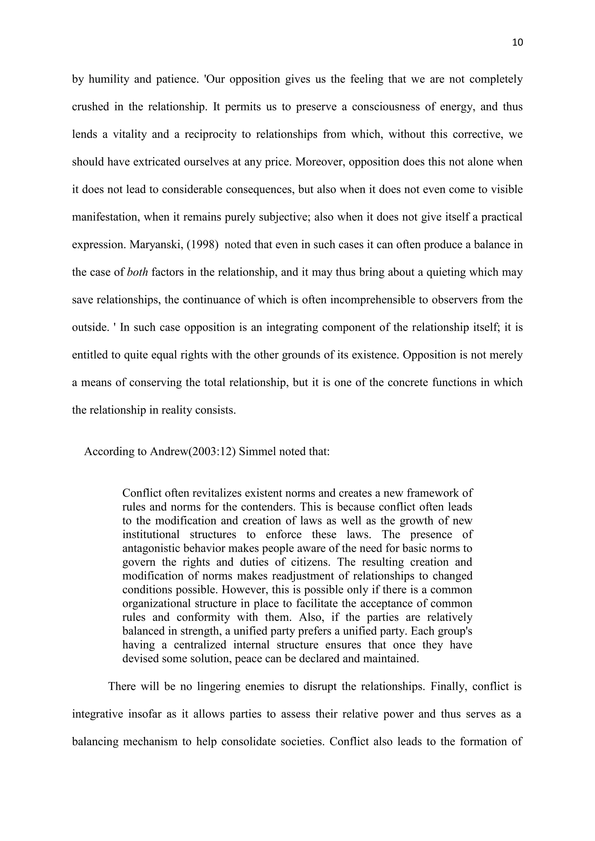 10
by humility and patience. 'Our opposition gives us the feeling that we are not completely
crushed in the relationship. It permits us to preserve a consciousness of energy, and thus
lends a vitality and a reciprocity to relationships from which, without this corrective, we
should have extricated ourselves at any price. Moreover, opposition does this not alone when
it does not lead to considerable consequences, but also when it does not even come to visible
manifestation, when it remains purely subjective; also when it does not give itself a practical
expression. Maryanski, (1998) noted that even in such cases it can often produce a balance in
the case of both factors in the relationship, and it may thus bring about a quieting which may
save relationships, the continuance of which is often incomprehensible to observers from the
outside. ' In such case opposition is an integrating component of the relationship itself; it is
entitled to quite equal rights with the other grounds of its existence. Opposition is not merely
a means of conserving the total relationship, but it is one of the concrete functions in which
the relationship in reality consists.
According to Andrew(2003:12) Simmel noted that:
Conflict often revitalizes existent norms and creates a new framework of
rules and norms for the contenders. This is because conflict often leads
to the modification and creation of laws as well as the growth of new
institutional structures to enforce these laws. The presence of
antagonistic behavior makes people aware of the need for basic norms to
govern the rights and duties of citizens. The resulting creation and
modification of norms makes readjustment of relationships to changed
conditions possible. However, this is possible only if there is a common
organizational structure in place to facilitate the acceptance of common
rules and conformity with them. Also, if the parties are relatively
balanced in strength, a unified party prefers a unified party. Each group's
having a centralized internal structure ensures that once they have
devised some solution, peace can be declared and maintained.
There will be no lingering enemies to disrupt the relationships. Finally, conflict is
integrative insofar as it allows parties to assess their relative power and thus serves as a
balancing mechanism to help consolidate societies. Conflict also leads to the formation of
 