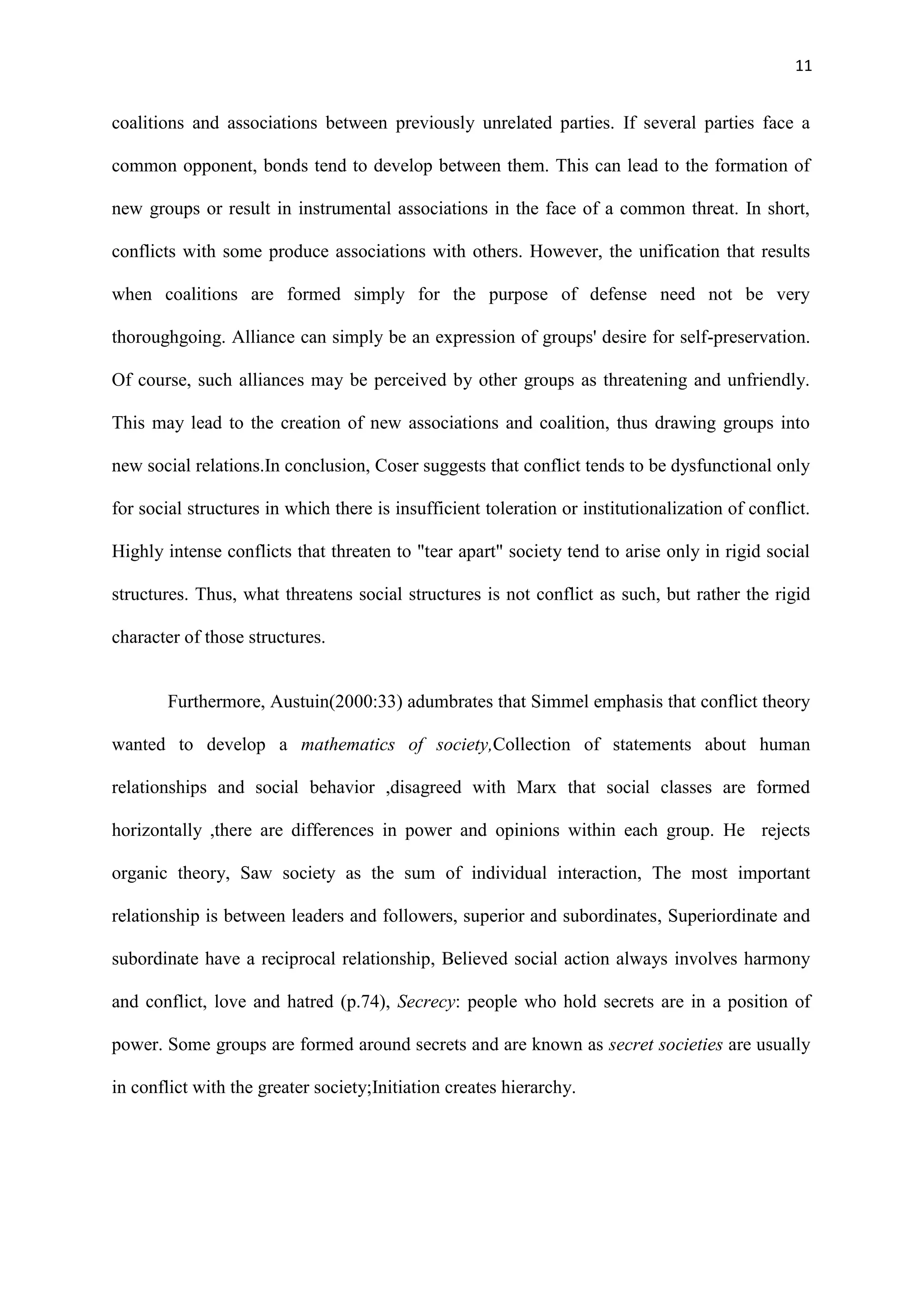 11
coalitions and associations between previously unrelated parties. If several parties face a
common opponent, bonds tend to develop between them. This can lead to the formation of
new groups or result in instrumental associations in the face of a common threat. In short,
conflicts with some produce associations with others. However, the unification that results
when coalitions are formed simply for the purpose of defense need not be very
thoroughgoing. Alliance can simply be an expression of groups' desire for self-preservation.
Of course, such alliances may be perceived by other groups as threatening and unfriendly.
This may lead to the creation of new associations and coalition, thus drawing groups into
new social relations.In conclusion, Coser suggests that conflict tends to be dysfunctional only
for social structures in which there is insufficient toleration or institutionalization of conflict.
Highly intense conflicts that threaten to "tear apart" society tend to arise only in rigid social
structures. Thus, what threatens social structures is not conflict as such, but rather the rigid
character of those structures.
Furthermore, Austuin(2000:33) adumbrates that Simmel emphasis that conflict theory
wanted to develop a mathematics of society,Collection of statements about human
relationships and social behavior ,disagreed with Marx that social classes are formed
horizontally ,there are differences in power and opinions within each group. He rejects
organic theory, Saw society as the sum of individual interaction, The most important
relationship is between leaders and followers, superior and subordinates, Superiordinate and
subordinate have a reciprocal relationship, Believed social action always involves harmony
and conflict, love and hatred (p.74), Secrecy: people who hold secrets are in a position of
power. Some groups are formed around secrets and are known as secret societies are usually
in conflict with the greater society;Initiation creates hierarchy.
 