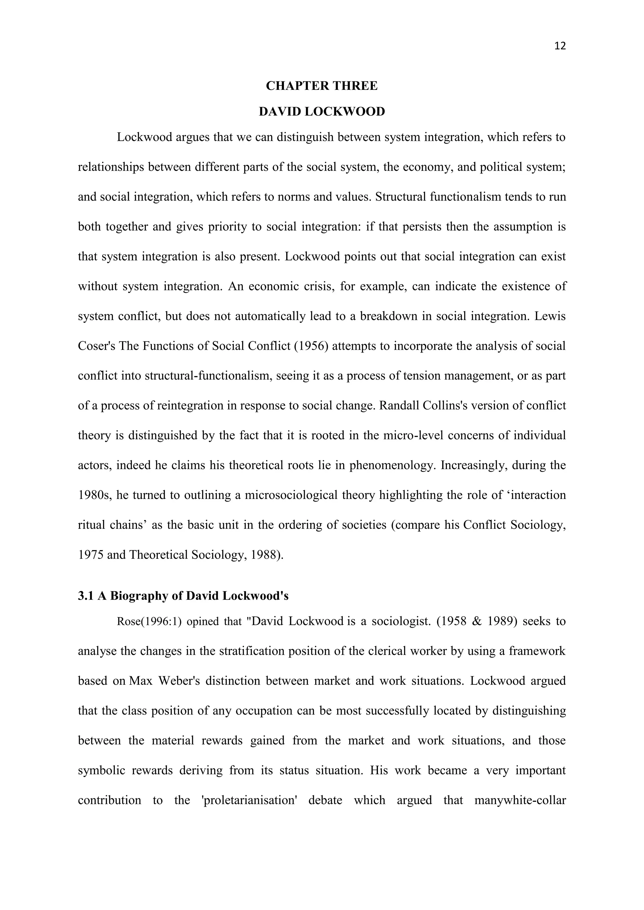 12
CHAPTER THREE
DAVID LOCKWOOD
Lockwood argues that we can distinguish between system integration, which refers to
relationships between different parts of the social system, the economy, and political system;
and social integration, which refers to norms and values. Structural functionalism tends to run
both together and gives priority to social integration: if that persists then the assumption is
that system integration is also present. Lockwood points out that social integration can exist
without system integration. An economic crisis, for example, can indicate the existence of
system conflict, but does not automatically lead to a breakdown in social integration. Lewis
Coser's The Functions of Social Conflict (1956) attempts to incorporate the analysis of social
conflict into structural-functionalism, seeing it as a process of tension management, or as part
of a process of reintegration in response to social change. Randall Collins's version of conflict
theory is distinguished by the fact that it is rooted in the micro-level concerns of individual
actors, indeed he claims his theoretical roots lie in phenomenology. Increasingly, during the
1980s, he turned to outlining a microsociological theory highlighting the role of ‗interaction
ritual chains‘ as the basic unit in the ordering of societies (compare his Conflict Sociology,
1975 and Theoretical Sociology, 1988).
3.1 A Biography of David Lockwood's
Rose(1996:1) opined that "David Lockwood is a sociologist. (1958 & 1989) seeks to
analyse the changes in the stratification position of the clerical worker by using a framework
based on Max Weber's distinction between market and work situations. Lockwood argued
that the class position of any occupation can be most successfully located by distinguishing
between the material rewards gained from the market and work situations, and those
symbolic rewards deriving from its status situation. His work became a very important
contribution to the 'proletarianisation' debate which argued that manywhite-collar
 