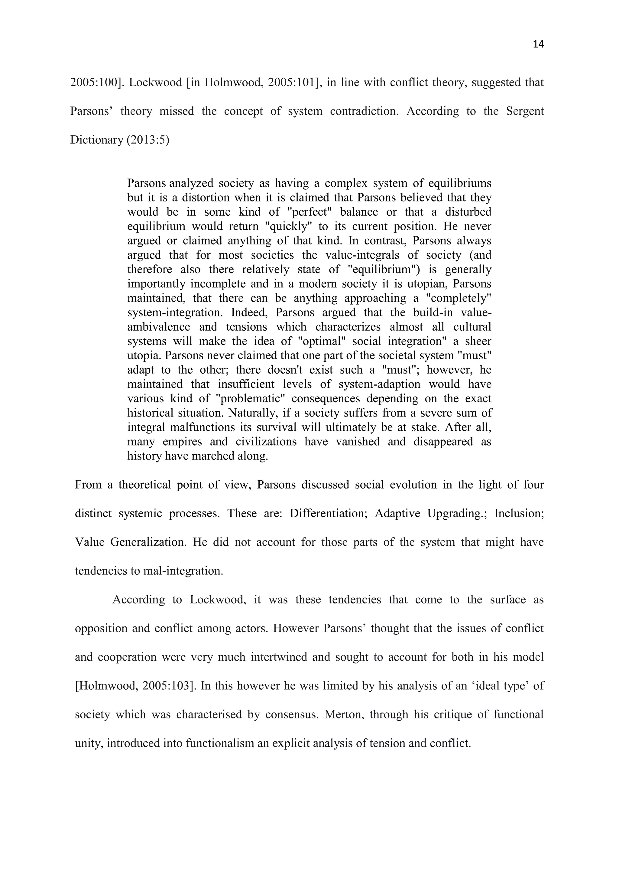 14
2005:100]. Lockwood [in Holmwood, 2005:101], in line with conflict theory, suggested that
Parsons‘ theory missed the concept of system contradiction. According to the Sergent
Dictionary (2013:5)
Parsons analyzed society as having a complex system of equilibriums
but it is a distortion when it is claimed that Parsons believed that they
would be in some kind of "perfect" balance or that a disturbed
equilibrium would return "quickly" to its current position. He never
argued or claimed anything of that kind. In contrast, Parsons always
argued that for most societies the value-integrals of society (and
therefore also there relatively state of "equilibrium") is generally
importantly incomplete and in a modern society it is utopian, Parsons
maintained, that there can be anything approaching a "completely"
system-integration. Indeed, Parsons argued that the build-in value-
ambivalence and tensions which characterizes almost all cultural
systems will make the idea of "optimal" social integration" a sheer
utopia. Parsons never claimed that one part of the societal system "must"
adapt to the other; there doesn't exist such a "must"; however, he
maintained that insufficient levels of system-adaption would have
various kind of "problematic" consequences depending on the exact
historical situation. Naturally, if a society suffers from a severe sum of
integral malfunctions its survival will ultimately be at stake. After all,
many empires and civilizations have vanished and disappeared as
history have marched along.
From a theoretical point of view, Parsons discussed social evolution in the light of four
distinct systemic processes. These are: Differentiation; Adaptive Upgrading.; Inclusion;
Value Generalization. He did not account for those parts of the system that might have
tendencies to mal-integration.
According to Lockwood, it was these tendencies that come to the surface as
opposition and conflict among actors. However Parsons‘ thought that the issues of conflict
and cooperation were very much intertwined and sought to account for both in his model
[Holmwood, 2005:103]. In this however he was limited by his analysis of an ‗ideal type‘ of
society which was characterised by consensus. Merton, through his critique of functional
unity, introduced into functionalism an explicit analysis of tension and conflict.
 