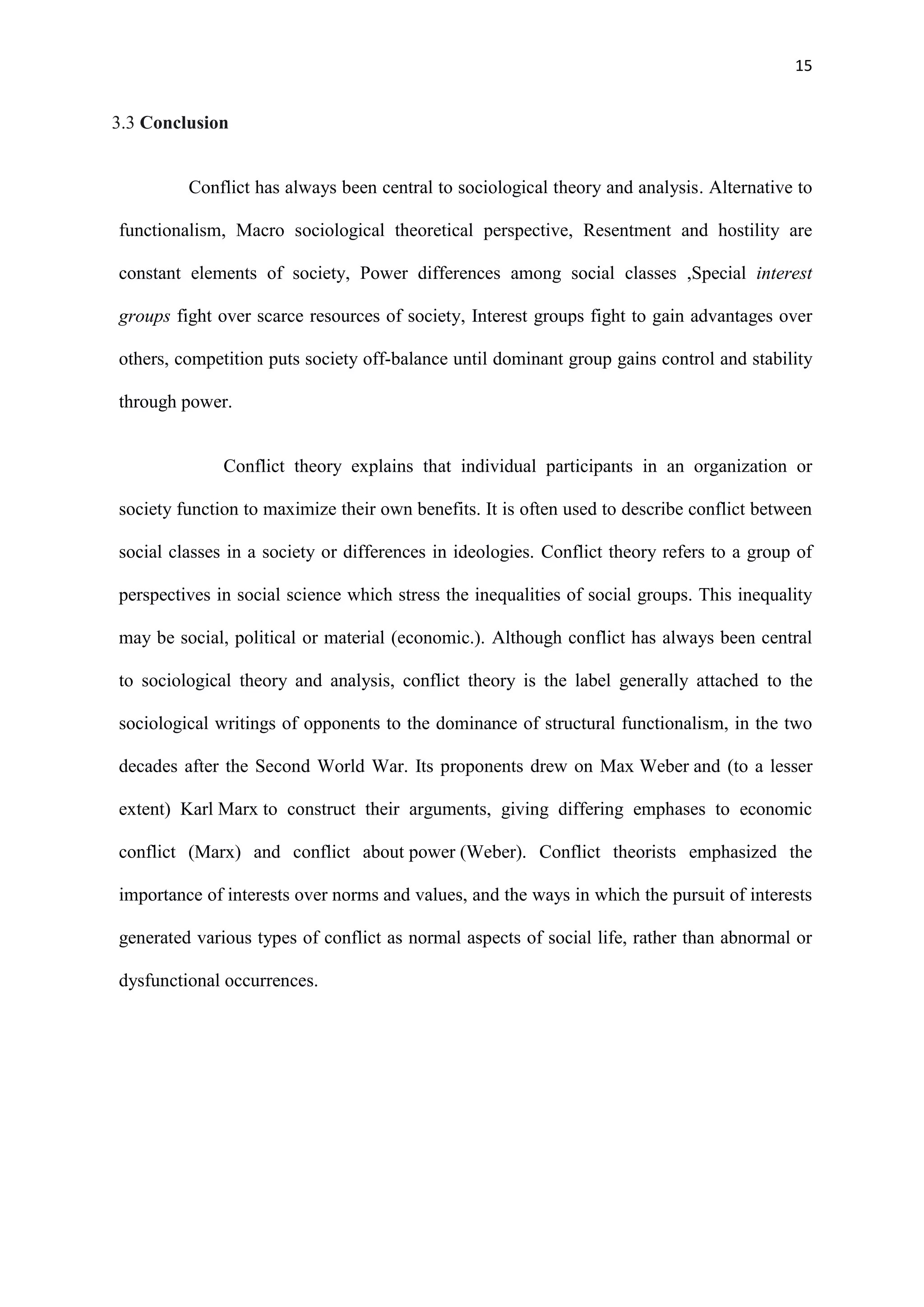 15
3.3 Conclusion
Conflict has always been central to sociological theory and analysis. Alternative to
functionalism, Macro sociological theoretical perspective, Resentment and hostility are
constant elements of society, Power differences among social classes ,Special interest
groups fight over scarce resources of society, Interest groups fight to gain advantages over
others, competition puts society off-balance until dominant group gains control and stability
through power.
Conflict theory explains that individual participants in an organization or
society function to maximize their own benefits. It is often used to describe conflict between
social classes in a society or differences in ideologies. Conflict theory refers to a group of
perspectives in social science which stress the inequalities of social groups. This inequality
may be social, political or material (economic.). Although conflict has always been central
to sociological theory and analysis, conflict theory is the label generally attached to the
sociological writings of opponents to the dominance of structural functionalism, in the two
decades after the Second World War. Its proponents drew on Max Weber and (to a lesser
extent) Karl Marx to construct their arguments, giving differing emphases to economic
conflict (Marx) and conflict about power (Weber). Conflict theorists emphasized the
importance of interests over norms and values, and the ways in which the pursuit of interests
generated various types of conflict as normal aspects of social life, rather than abnormal or
dysfunctional occurrences.
 