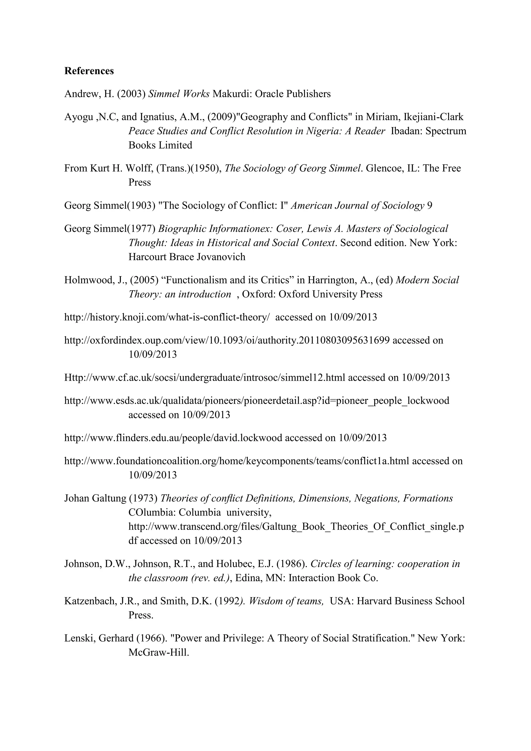 16
References
Andrew, H. (2003) Simmel Works Makurdi: Oracle Publishers
Ayogu ,N.C, and Ignatius, A.M., (2009)"Geography and Conflicts" in Miriam, Ikejiani-Clark
Peace Studies and Conflict Resolution in Nigeria: A Reader Ibadan: Spectrum
Books Limited
From Kurt H. Wolff, (Trans.)(1950), The Sociology of Georg Simmel. Glencoe, IL: The Free
Press
Georg Simmel(1903) "The Sociology of Conflict: I" American Journal of Sociology 9
Georg Simmel(1977) Biographic Informationex: Coser, Lewis A. Masters of Sociological
Thought: Ideas in Historical and Social Context. Second edition. New York:
Harcourt Brace Jovanovich
Holmwood, J., (2005) ―Functionalism and its Critics‖ in Harrington, A., (ed) Modern Social
Theory: an introduction , Oxford: Oxford University Press
http://history.knoji.com/what-is-conflict-theory/ accessed on 10/09/2013
http://oxfordindex.oup.com/view/10.1093/oi/authority.20110803095631699 accessed on
10/09/2013
Http://www.cf.ac.uk/socsi/undergraduate/introsoc/simmel12.html accessed on 10/09/2013
http://www.esds.ac.uk/qualidata/pioneers/pioneerdetail.asp?id=pioneer_people_lockwood
accessed on 10/09/2013
http://www.flinders.edu.au/people/david.lockwood accessed on 10/09/2013
http://www.foundationcoalition.org/home/keycomponents/teams/conflict1a.html accessed on
10/09/2013
Johan Galtung (1973) Theories of conﬂict Definitions, Dimensions, Negations, Formations
COlumbia: Columbia university,
http://www.transcend.org/files/Galtung_Book_Theories_Of_Conflict_single.p
df accessed on 10/09/2013
Johnson, D.W., Johnson, R.T., and Holubec, E.J. (1986). Circles of learning: cooperation in
the classroom (rev. ed.), Edina, MN: Interaction Book Co.
Katzenbach, J.R., and Smith, D.K. (1992). Wisdom of teams, USA: Harvard Business School
Press.
Lenski, Gerhard (1966). "Power and Privilege: A Theory of Social Stratification." New York:
McGraw-Hill.
 