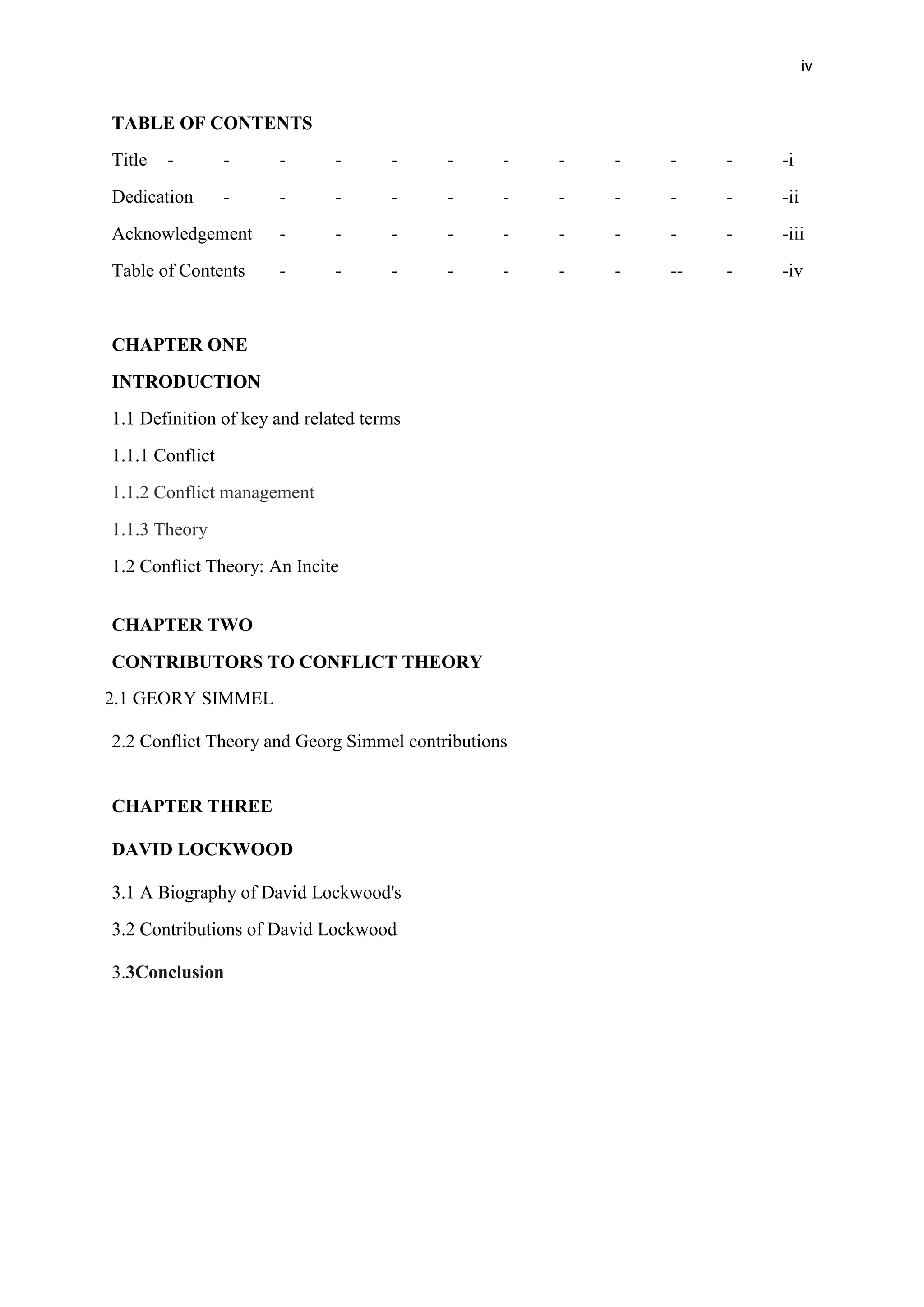 iv
TABLE OF CONTENTS
Title - - - - - - - - - - - -i
Dedication - - - - - - - - - - -ii
Acknowledgement - - - - - - - - - -iii
Table of Contents - - - - - - - -- - -iv
CHAPTER ONE
INTRODUCTION
1.1 Definition of key and related terms
1.1.1 Conflict
1.1.2 Conflict management
1.1.3 Theory
1.2 Conflict Theory: An Incite
CHAPTER TWO
CONTRIBUTORS TO CONFLICT THEORY
2.1 GEORY SIMMEL
2.2 Conflict Theory and Georg Simmel contributions
CHAPTER THREE
DAVID LOCKWOOD
3.1 A Biography of David Lockwood's
3.2 Contributions of David Lockwood
3.3Conclusion
 