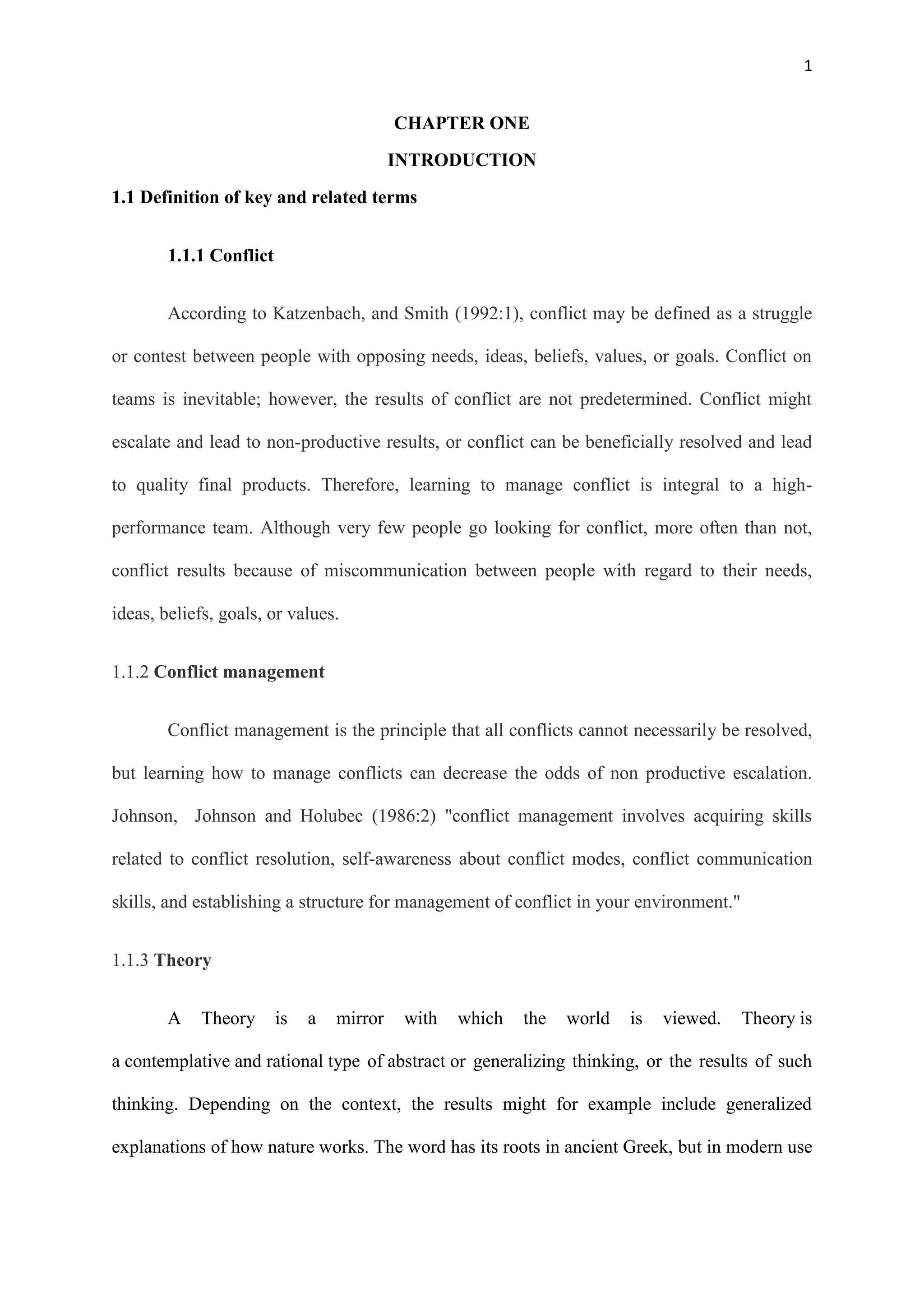 1
CHAPTER ONE
INTRODUCTION
1.1 Definition of key and related terms
1.1.1 Conflict
According to Katzenbach, and Smith (1992:1), conflict may be defined as a struggle
or contest between people with opposing needs, ideas, beliefs, values, or goals. Conflict on
teams is inevitable; however, the results of conflict are not predetermined. Conflict might
escalate and lead to non-productive results, or conflict can be beneficially resolved and lead
to quality final products. Therefore, learning to manage conflict is integral to a high-
performance team. Although very few people go looking for conflict, more often than not,
conflict results because of miscommunication between people with regard to their needs,
ideas, beliefs, goals, or values.
1.1.2 Conflict management
Conflict management is the principle that all conflicts cannot necessarily be resolved,
but learning how to manage conflicts can decrease the odds of non productive escalation.
Johnson, Johnson and Holubec (1986:2) "conflict management involves acquiring skills
related to conflict resolution, self-awareness about conflict modes, conflict communication
skills, and establishing a structure for management of conflict in your environment."
1.1.3 Theory
A Theory is a mirror with which the world is viewed. Theory is
a contemplative and rational type of abstract or generalizing thinking, or the results of such
thinking. Depending on the context, the results might for example include generalized
explanations of how nature works. The word has its roots in ancient Greek, but in modern use
 