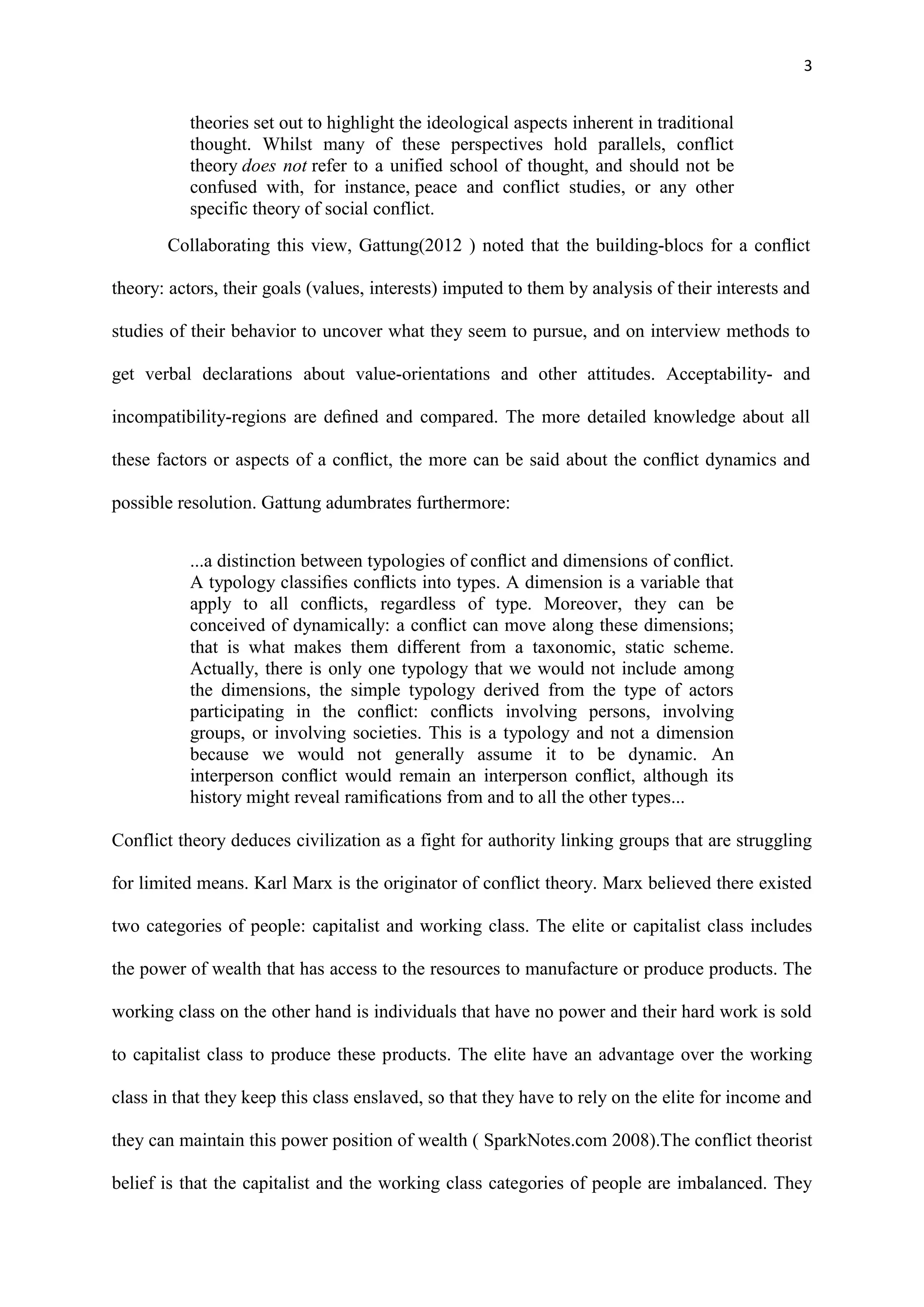 3
theories set out to highlight the ideological aspects inherent in traditional
thought. Whilst many of these perspectives hold parallels, conflict
theory does not refer to a unified school of thought, and should not be
confused with, for instance, peace and conflict studies, or any other
specific theory of social conflict.
Collaborating this view, Gattung(2012 ) noted that the building-blocs for a conﬂict
theory: actors, their goals (values, interests) imputed to them by analysis of their interests and
studies of their behavior to uncover what they seem to pursue, and on interview methods to
get verbal declarations about value-orientations and other attitudes. Acceptability- and
incompatibility-regions are deﬁned and compared. The more detailed knowledge about all
these factors or aspects of a conﬂict, the more can be said about the conﬂict dynamics and
possible resolution. Gattung adumbrates furthermore:
...a distinction between typologies of conﬂict and dimensions of conﬂict.
A typology classiﬁes conﬂicts into types. A dimension is a variable that
apply to all conﬂicts, regardless of type. Moreover, they can be
conceived of dynamically: a conﬂict can move along these dimensions;
that is what makes them diﬀerent from a taxonomic, static scheme.
Actually, there is only one typology that we would not include among
the dimensions, the simple typology derived from the type of actors
participating in the conﬂict: conﬂicts involving persons, involving
groups, or involving societies. This is a typology and not a dimension
because we would not generally assume it to be dynamic. An
interperson conﬂict would remain an interperson conﬂict, although its
history might reveal ramiﬁcations from and to all the other types...
Conflict theory deduces civilization as a fight for authority linking groups that are struggling
for limited means. Karl Marx is the originator of conflict theory. Marx believed there existed
two categories of people: capitalist and working class. The elite or capitalist class includes
the power of wealth that has access to the resources to manufacture or produce products. The
working class on the other hand is individuals that have no power and their hard work is sold
to capitalist class to produce these products. The elite have an advantage over the working
class in that they keep this class enslaved, so that they have to rely on the elite for income and
they can maintain this power position of wealth ( SparkNotes.com 2008).The conflict theorist
belief is that the capitalist and the working class categories of people are imbalanced. They
 
