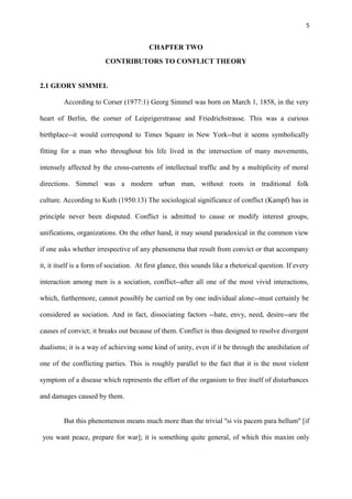 5
CHAPTER TWO
CONTRIBUTORS TO CONFLICT THEORY
2.1 GEORY SIMMEL
According to Corser (1977:1) Georg Simmel was born on March 1, 1858, in the very
heart of Berlin, the corner of Leipzigerstrasse and Friedrichstrasse. This was a curious
birthplace--it would correspond to Times Square in New York--but it seems symbolically
fitting for a man who throughout his life lived in the intersection of many movements,
intensely affected by the cross-currents of intellectual traffic and by a multiplicity of moral
directions. Simmel was a modern urban man, without roots in traditional folk
culture. According to Kuth (1950:13) The sociological significance of conflict (Kampf) has in
principle never been disputed. Conflict is admitted to cause or modify interest groups,
unifications, organizations. On the other hand, it may sound paradoxical in the common view
if one asks whether irrespective of any phenomena that result from convict or that accompany
it, it itself is a form of sociation. At first glance, this sounds like a rhetorical question. If every
interaction among men is a sociation, conflict--after all one of the most vivid interactions,
which, furthermore, cannot possibly be carried on by one individual alone--must certainly be
considered as sociation. And in fact, dissociating factors --hate, envy, need, desire--are the
causes of convict; it breaks out because of them. Conflict is thus designed to resolve divergent
dualisms; it is a way of achieving some kind of unity, even if it be through the annihilation of
one of the conflicting parties. This is roughly parallel to the fact that it is the most violent
symptom of a disease which represents the effort of the organism to free itself of disturbances
and damages caused by them.
But this phenomenon means much more than the trivial ''si vis pacem para bellum'' [if
you want peace, prepare for war]; it is something quite general, of which this maxim only
 