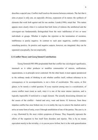 6
describes a special case. Conflict itself resolves the tension between contrasts. The fact that it
aims at peace is only one, an especially obvious, expression of its nature: the synthesis of
elements that work both against and for one another. Lenski,(1996), noted that This nature
appears more clearly when it is realized that both forms of relation--the antithetical and the
convergent--are fundamentally distinguished from the mere indifference of two or more
individuals or groups. Whether it implies the rejection or the termination of sociation,
indifference is purely negative. In contrast to such pure negativity, conflict contains
something positive. Its positive and negative aspects, however, are integrated: they can be
separated conceptually, hut not empirically.
2.2 Conflict Theory and Georg Simmel Contributions
Georg Simmel(1903:490) propounded that that conflict has sociological significance,
inasmuch as it either produces or modifies communities of interest, unifications,
organizations, is in principle never contested. On the other hand, it must appear paradoxical
to the ordinary mode of thinking to ask whether conflict itself, without reference to its
consequences or its accompaniments, is not a form of socialization. This seems, at first
glance, to be merely a verbal question. If every reaction among men is a socialization, of
course conflict must count as such, since it is one of the most intense reactions, and is
logically impossible if restricted to a single element. The actually dissociating elements are
the causes of the conflict —hatred and envy, want and desire. If, however, from these
impulses conflict has once broken out, it is in reality the way to remove the dualism and to
arrive at some form of unity, even if through annihilation of one of the parties. The case is, in
a way, illustrated by the most violent symptoms of disease. They frequently represent the
efforts of the organism to free itself from disorders and injuries. This is by no means
equivalent merely to the triviality, si vis pacem pares bellum, but it is the wide generalization
 