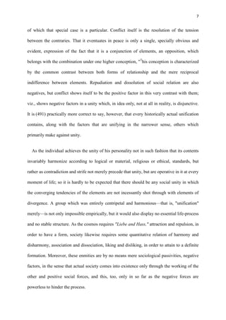 7
of which that special case is a particular. Conflict itself is the resolution of the tension
between the contraries. That it eventuates in peace is only a single, specially obvious and
evident, expression of the fact that it is a conjunction of elements, an opposition, which
belongs with the combination under one higher conception, "T
his conception is characterized
by the common contrast between both forms of relationship and the mere reciprocal
indifference between elements. Repudiation and dissolution of social relation are also
negatives, but conflict shows itself to be the positive factor in this very contrast with them;
viz., shows negative factors in a unity which, in idea only, not at all in reality, is disjunctive.
It is (491) practically more correct to say, however, that every historically actual unification
contains, along with the factors that are unifying in the narrower sense, others which
primarily make against unity.
As the individual achieves the unity of his personality not in such fashion that its contents
invariably harmonize according to logical or material, religious or ethical, standards, but
rather as contradiction and strife not merely precede that unity, but are operative in it at every
moment of life; so it is hardly to be expected that there should be any social unity in which
the converging tendencies of the elements are not incessantly shot through with elements of
divergence. A group which was entirely centripetal and harmonious—that is, "unification"
merely—is not only impossible empirically, but it would also display no essential life-process
and no stable structure. As the cosmos requires "Liebe and Hass," attraction and repulsion, in
order to have a form, society likewise requires some quantitative relation of harmony and
disharmony, association and dissociation, liking and disliking, in order to attain to a definite
formation. Moreover, these enmities are by no means mere sociological passivities, negative
factors, in the sense that actual society comes into existence only through the working of the
other and positive social forces, and this, too, only in so far as the negative forces are
powerless to hinder the process.
 