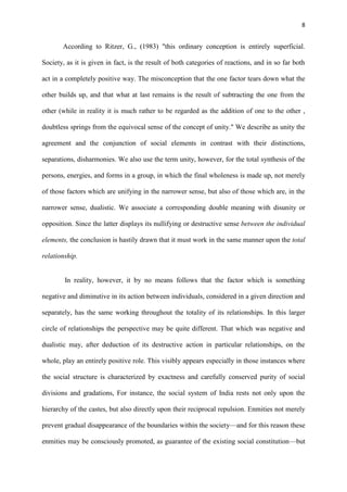 8
According to Ritzer, G., (1983) "this ordinary conception is entirely superficial.
Society, as it is given in fact, is the result of both categories of reactions, and in so far both
act in a completely positive way. The misconception that the one factor tears down what the
other builds up, and that what at last remains is the result of subtracting the one from the
other (while in reality it is much rather to be regarded as the addition of one to the other ,
doubtless springs from the equivocal sense of the concept of unity." We describe as unity the
agreement and the conjunction of social elements in contrast with their distinctions,
separations, disharmonies. We also use the term unity, however, for the total synthesis of the
persons, energies, and forms in a group, in which the final wholeness is made up, not merely
of those factors which are unifying in the narrower sense, but also of those which are, in the
narrower sense, dualistic. We associate a corresponding double meaning with disunity or
opposition. Since the latter displays its nullifying or destructive sense between the individual
elements, the conclusion is hastily drawn that it must work in the same manner upon the total
relationship.
In reality, however, it by no means follows that the factor which is something
negative and diminutive in its action between individuals, considered in a given direction and
separately, has the same working throughout the totality of its relationships. In this larger
circle of relationships the perspective may be quite different. That which was negative and
dualistic may, after deduction of its destructive action in particular relationships, on the
whole, play an entirely positive role. This visibly appears especially in those instances where
the social structure is characterized by exactness and carefully conserved purity of social
divisions and gradations, For instance, the social system of India rests not only upon the
hierarchy of the castes, but also directly upon their reciprocal repulsion. Enmities not merely
prevent gradual disappearance of the boundaries within the society—and for this reason these
enmities may be consciously promoted, as guarantee of the existing social constitution—but
 