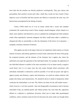 9
more than this the enmities are directly productive sociologically. They give classes and
personalities their position toward each other, which they would not have found if these
objective causes of hostility had been present and effective in precisely the same way, but
had not been accompanied by the feeling of enmity.
Turner, (1985) noted that It is by no means certain that a secure and complete
community life would always result if these energies should disappear which, looked at in
detail, seem repulsive and destructive, just as a qualitatively unchanged and richer property
results when unproductive elements disappear; but there would ensue rather a condition as
changed and often as unrealizable, as after the elimination of the forces of co-operation —
sympathy, assistance, harmony of interests.
This applies not only in the large to that sort of competition which merely as a formal
relation of tension, and entirely apartfrom its actual results, determines the form of the group,
the reciprocal position, and the distance of the elements; but it applies also where the
unification rests upon the agreement of the individual minds. For example, the opposition of
one individual element to another in the same association is by no means merely a negative
social factor, but it is in many ways the only means through which coexistence with
individuals intolerable in themselves could be possible. If we had not power and right to
oppose tyranny and obstinacy, caprice and tactlessness, we could not endure relations with
people who betray such characteristics. We should be driven to deeds of desperation which
would put the relationships to an end. This follows not alone for the self-evident reason—
which, however, is not here essential—that such disagreeable circumstances tend to become
intensified if they are endured quietly and without protest; but, more than this, opposition
affords us a subjective .
e satisfaction, diversion, relief, just as under other psychological
conditions, whose variations need not here be discussed, the same results are brought about
 