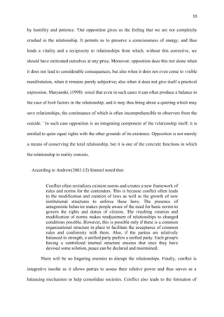10
by humility and patience. 'Our opposition gives us the feeling that we are not completely
crushed in the relationship. It permits us to preserve a consciousness of energy, and thus
lends a vitality and a reciprocity to relationships from which, without this corrective, we
should have extricated ourselves at any price. Moreover, opposition does this not alone when
it does not lead to considerable consequences, but also when it does not even come to visible
manifestation, when it remains purely subjective; also when it does not give itself a practical
expression. Maryanski, (1998) noted that even in such cases it can often produce a balance in
the case of both factors in the relationship, and it may thus bring about a quieting which may
save relationships, the continuance of which is often incomprehensible to observers from the
outside. ' In such case opposition is an integrating component of the relationship itself; it is
entitled to quite equal rights with the other grounds of its existence. Opposition is not merely
a means of conserving the total relationship, but it is one of the concrete functions in which
the relationship in reality consists.
According to Andrew(2003:12) Simmel noted that:
Conflict often revitalizes existent norms and creates a new framework of
rules and norms for the contenders. This is because conflict often leads
to the modification and creation of laws as well as the growth of new
institutional structures to enforce these laws. The presence of
antagonistic behavior makes people aware of the need for basic norms to
govern the rights and duties of citizens. The resulting creation and
modification of norms makes readjustment of relationships to changed
conditions possible. However, this is possible only if there is a common
organizational structure in place to facilitate the acceptance of common
rules and conformity with them. Also, if the parties are relatively
balanced in strength, a unified party prefers a unified party. Each group's
having a centralized internal structure ensures that once they have
devised some solution, peace can be declared and maintained.
There will be no lingering enemies to disrupt the relationships. Finally, conflict is
integrative insofar as it allows parties to assess their relative power and thus serves as a
balancing mechanism to help consolidate societies. Conflict also leads to the formation of
 