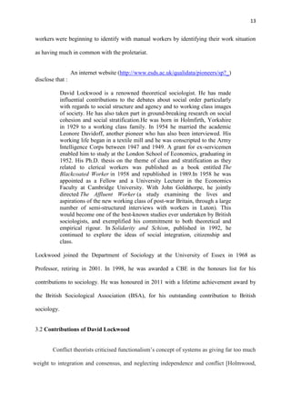 13
workers were beginning to identify with manual workers by identifying their work situation
as having much in common with the proletariat.
An internet website (http://www.esds.ac.uk/qualidata/pioneers/sp?_)
disclose that :
David Lockwood is a renowned theoretical sociologist. He has made
influential contributions to the debates about social order particularly
with regards to social structure and agency and to working class images
of society. He has also taken part in ground-breaking research on social
cohesion and social stratification.He was born in Holmfirth, Yorkshire
in 1929 to a working class family. In 1954 he married the academic
Leonore Davidoff, another pioneer who has also been interviewed. His
working life began in a textile mill and he was conscripted to the Army
Intelligence Corps between 1947 and 1949. A grant for ex-servicemen
enabled him to study at the London School of Economics, graduating in
1952. His Ph.D. thesis on the theme of class and stratification as they
related to clerical workers was published as a book entitled The
Blackcoated Worker in 1958 and republished in 1989.In 1958 he was
appointed as a Fellow and a University Lecturer in the Economics
Faculty at Cambridge University. With John Goldthorpe, he jointly
directed The Affluent Worker (a study examining the lives and
aspirations of the new working class of post-war Britain, through a large
number of semi-structured interviews with workers in Luton). This
would become one of the best-known studies ever undertaken by British
sociologists, and exemplified his commitment to both theoretical and
empirical rigour. In Solidarity and Schism, published in 1992, he
continued to explore the ideas of social integration, citizenship and
class.
Lockwood joined the Department of Sociology at the University of Essex in 1968 as
Professor, retiring in 2001. In 1998, he was awarded a CBE in the honours list for his
contributions to sociology. He was honoured in 2011 with a lifetime achievement award by
the British Sociological Association (BSA), for his outstanding contribution to British
sociology.
3.2 Contributions of David Lockwood
Conflict theorists criticised functionalism‘s concept of systems as giving far too much
weight to integration and consensus, and neglecting independence and conflict [Holmwood,
 