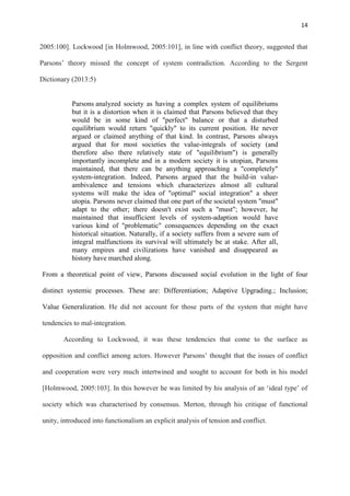 14
2005:100]. Lockwood [in Holmwood, 2005:101], in line with conflict theory, suggested that
Parsons‘ theory missed the concept of system contradiction. According to the Sergent
Dictionary (2013:5)
Parsons analyzed society as having a complex system of equilibriums
but it is a distortion when it is claimed that Parsons believed that they
would be in some kind of "perfect" balance or that a disturbed
equilibrium would return "quickly" to its current position. He never
argued or claimed anything of that kind. In contrast, Parsons always
argued that for most societies the value-integrals of society (and
therefore also there relatively state of "equilibrium") is generally
importantly incomplete and in a modern society it is utopian, Parsons
maintained, that there can be anything approaching a "completely"
system-integration. Indeed, Parsons argued that the build-in value-
ambivalence and tensions which characterizes almost all cultural
systems will make the idea of "optimal" social integration" a sheer
utopia. Parsons never claimed that one part of the societal system "must"
adapt to the other; there doesn't exist such a "must"; however, he
maintained that insufficient levels of system-adaption would have
various kind of "problematic" consequences depending on the exact
historical situation. Naturally, if a society suffers from a severe sum of
integral malfunctions its survival will ultimately be at stake. After all,
many empires and civilizations have vanished and disappeared as
history have marched along.
From a theoretical point of view, Parsons discussed social evolution in the light of four
distinct systemic processes. These are: Differentiation; Adaptive Upgrading.; Inclusion;
Value Generalization. He did not account for those parts of the system that might have
tendencies to mal-integration.
According to Lockwood, it was these tendencies that come to the surface as
opposition and conflict among actors. However Parsons‘ thought that the issues of conflict
and cooperation were very much intertwined and sought to account for both in his model
[Holmwood, 2005:103]. In this however he was limited by his analysis of an ‗ideal type‘ of
society which was characterised by consensus. Merton, through his critique of functional
unity, introduced into functionalism an explicit analysis of tension and conflict.
 