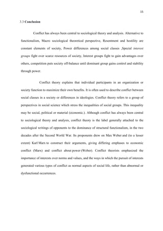 15
3.3 Conclusion
Conflict has always been central to sociological theory and analysis. Alternative to
functionalism, Macro sociological theoretical perspective, Resentment and hostility are
constant elements of society, Power differences among social classes ,Special interest
groups fight over scarce resources of society, Interest groups fight to gain advantages over
others, competition puts society off-balance until dominant group gains control and stability
through power.
Conflict theory explains that individual participants in an organization or
society function to maximize their own benefits. It is often used to describe conflict between
social classes in a society or differences in ideologies. Conflict theory refers to a group of
perspectives in social science which stress the inequalities of social groups. This inequality
may be social, political or material (economic.). Although conflict has always been central
to sociological theory and analysis, conflict theory is the label generally attached to the
sociological writings of opponents to the dominance of structural functionalism, in the two
decades after the Second World War. Its proponents drew on Max Weber and (to a lesser
extent) Karl Marx to construct their arguments, giving differing emphases to economic
conflict (Marx) and conflict about power (Weber). Conflict theorists emphasized the
importance of interests over norms and values, and the ways in which the pursuit of interests
generated various types of conflict as normal aspects of social life, rather than abnormal or
dysfunctional occurrences.
 