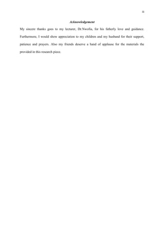 iii
Acknowledgement
My sincere thanks goes to my lecturer, Dr.Nwofia, for his fatherly love and guidance.
Furthermore, I would show appreciation to my children and my husband for their support,
patience and prayers. Also my friends deserve a hand of applause for the materials the
provided in this research piece.
 