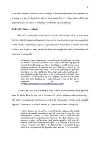 2
it has taken on several different related meanings. A theory is not the same as a hypothesis, as
a theory is a 'proven' hypothesis, that, in other words, has never been disproved through
experiment, and has a basis in fact (http://en.wikipedia.org/wiki/Theory).
1.2 Conflict Theory: An Incite
In Conflict theory power is the core of all social relationships.Conflict is based upon
the view that the fundamental causes of crime are the social and economic forces operating
within society. Furthermore,Ayogu and Ignacius(2009:419) noted that a "number of violent
conflicts have erupted in many parts of the world over struggle and control of environmental
resources. Consequently:
The criminal justice system and criminal law are thought to be operating
on behalf of rich and powerful social elites, with resulting policies
aimed at controlling the poor. The criminal justice establishment aims at
imposing standards of morality and good behavior created by the
powerful on the whole of society. Focus is on separating the powerful
from have nots who would steal from others and protecting themselves
from physical attacks. In the process the legal rights of poor folks might
be ignored. The middle class are also co-opted; they side with the elites
rather the poor, thinking they might themselves rise to the top by
supporting the status
quo(http://criminology.fsu.edu/crimtheory/conflict.htm).
It should be noted that A number of other varieties of conflict theory have appeared
since the 1960s. These include radical feminism, left realism, and peacemaking criminology.
The latter two are attempts to tone down some of the rhetoric, and present a more balanced
approach. Furthermore, an internet website(2013:1) describes conflict theory thus:
Conflict theories are pespectives in sociology that emphasize the social,
political, or material inequality of a social group, that critique the broad
socio-political system, or that otherwise detract from structural
functionalism and ideological conservativism. Conflict theories draw
attention to power differentials, such as class conflict, and generally
contrast historically dominant ideologies. It is therefore a macro level
analysis of society. Karl Marx is the father of the social conflict theory,
which is a component of the 4 paradigms of sociology. Certain conflict
 