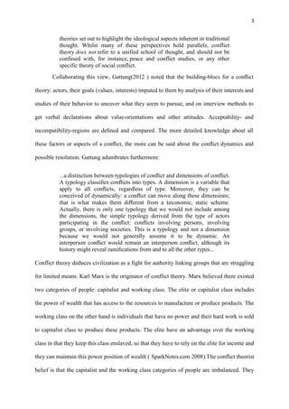 3
theories set out to highlight the ideological aspects inherent in traditional
thought. Whilst many of these perspectives hold parallels, conflict
theory does not refer to a unified school of thought, and should not be
confused with, for instance, peace and conflict studies, or any other
specific theory of social conflict.
Collaborating this view, Gattung(2012 ) noted that the building-blocs for a conﬂict
theory: actors, their goals (values, interests) imputed to them by analysis of their interests and
studies of their behavior to uncover what they seem to pursue, and on interview methods to
get verbal declarations about value-orientations and other attitudes. Acceptability- and
incompatibility-regions are deﬁned and compared. The more detailed knowledge about all
these factors or aspects of a conﬂict, the more can be said about the conﬂict dynamics and
possible resolution. Gattung adumbrates furthermore:
...a distinction between typologies of conﬂict and dimensions of conﬂict.
A typology classiﬁes conﬂicts into types. A dimension is a variable that
apply to all conﬂicts, regardless of type. Moreover, they can be
conceived of dynamically: a conﬂict can move along these dimensions;
that is what makes them diﬀerent from a taxonomic, static scheme.
Actually, there is only one typology that we would not include among
the dimensions, the simple typology derived from the type of actors
participating in the conﬂict: conﬂicts involving persons, involving
groups, or involving societies. This is a typology and not a dimension
because we would not generally assume it to be dynamic. An
interperson conﬂict would remain an interperson conﬂict, although its
history might reveal ramiﬁcations from and to all the other types...
Conflict theory deduces civilization as a fight for authority linking groups that are struggling
for limited means. Karl Marx is the originator of conflict theory. Marx believed there existed
two categories of people: capitalist and working class. The elite or capitalist class includes
the power of wealth that has access to the resources to manufacture or produce products. The
working class on the other hand is individuals that have no power and their hard work is sold
to capitalist class to produce these products. The elite have an advantage over the working
class in that they keep this class enslaved, so that they have to rely on the elite for income and
they can maintain this power position of wealth ( SparkNotes.com 2008).The conflict theorist
belief is that the capitalist and the working class categories of people are imbalanced. They
 