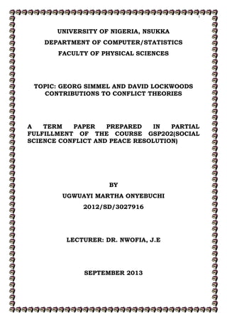 i
UNIVERSITY OF NIGERIA, NSUKKA
DEPARTMENT OF COMPUTER/STATISTICS
FACULTY OF PHYSICAL SCIENCES
TOPIC: GEORG SIMMEL AND DAVID LOCKWOODS
CONTRIBUTIONS TO CONFLICT THEORIES
A TERM PAPER PREPARED IN PARTIAL
FULFILLMENT OF THE COURSE GSP202(SOCIAL
SCIENCE CONFLICT AND PEACE RESOLUTION)
BY
UGWUAYI MARTHA ONYEBUCHI
2012/SD/3027916
LECTURER: DR. NWOFIA, J.E
SEPTEMBER 2013
 