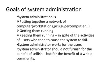 Goals of system administration
•System administration is
Putting together a network of
computer(workstations,pc’s,supercomput er…)
Getting them running
Keeping them running – in spite of the activities
of users who tend to cause the system to fail.
•System administrator works for the users
•System administrator should not furnish for the
benefit of selfish – but for the benefit of a whole
community.
 