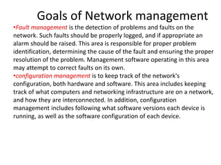 Goals of Network management
•Fault management is the detection of problems and faults on the
network. Such faults should be properly logged, and if appropriate an
alarm should be raised. This area is responsible for proper problem
identification, determining the cause of the fault and ensuring the proper
resolution of the problem. Management software operating in this area
may attempt to correct faults on its own.
•configuration management is to keep track of the network's
configuration, both hardware and software. This area includes keeping
track of what computers and networking infrastructure are on a network,
and how they are interconnected. In addition, configuration
management includes following what software versions each device is
running, as well as the software configuration of each device.
 
