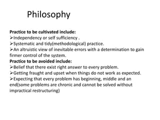 Philosophy
Practice to be cultivated include:
Independency or self sufficiency .
Systematic and tidy(methodological) practice.
An altruistic view of inevitable errors with a determination to gain
firmer control of the system.
Practice to be avoided include:
Belief that there exist right answer to every problem.
Getting fraught and upset when things do not work as expected.
Expecting that every problem has beginning, middle and an
end(some problems are chronic and cannot be solved without
impractical restructuring)
 