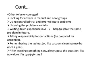 Cont…
•Other to be encouraged
Looking for answer in manual and newsgroups
Using controlled trial and error to locate problems
Listening the problem carefully
Writing down experience in A – Z : help to solve the same
problem in future.
Taking responsibility for our actions (be prepared for
accidents).
Remembering the tedious job like vacuum cleaning(may be
once a year).
After learning something new, always pose the question: like
how does this apply for me ?
 
