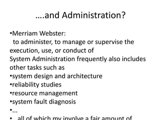 ….and Administration?
•Merriam Webster:
to administer, to manage or supervise the
execution, use, or conduct of
System Administration frequently also includes
other tasks such as
•system design and architecture
•reliability studies
•resource management
•system fault diagnosis
•...
 