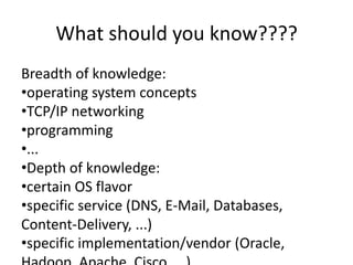 What should you know????
Breadth of knowledge:
•operating system concepts
•TCP/IP networking
•programming
•...
•Depth of knowledge:
•certain OS flavor
•specific service (DNS, E-Mail, Databases,
Content-Delivery, ...)
•specific implementation/vendor (Oracle,
 