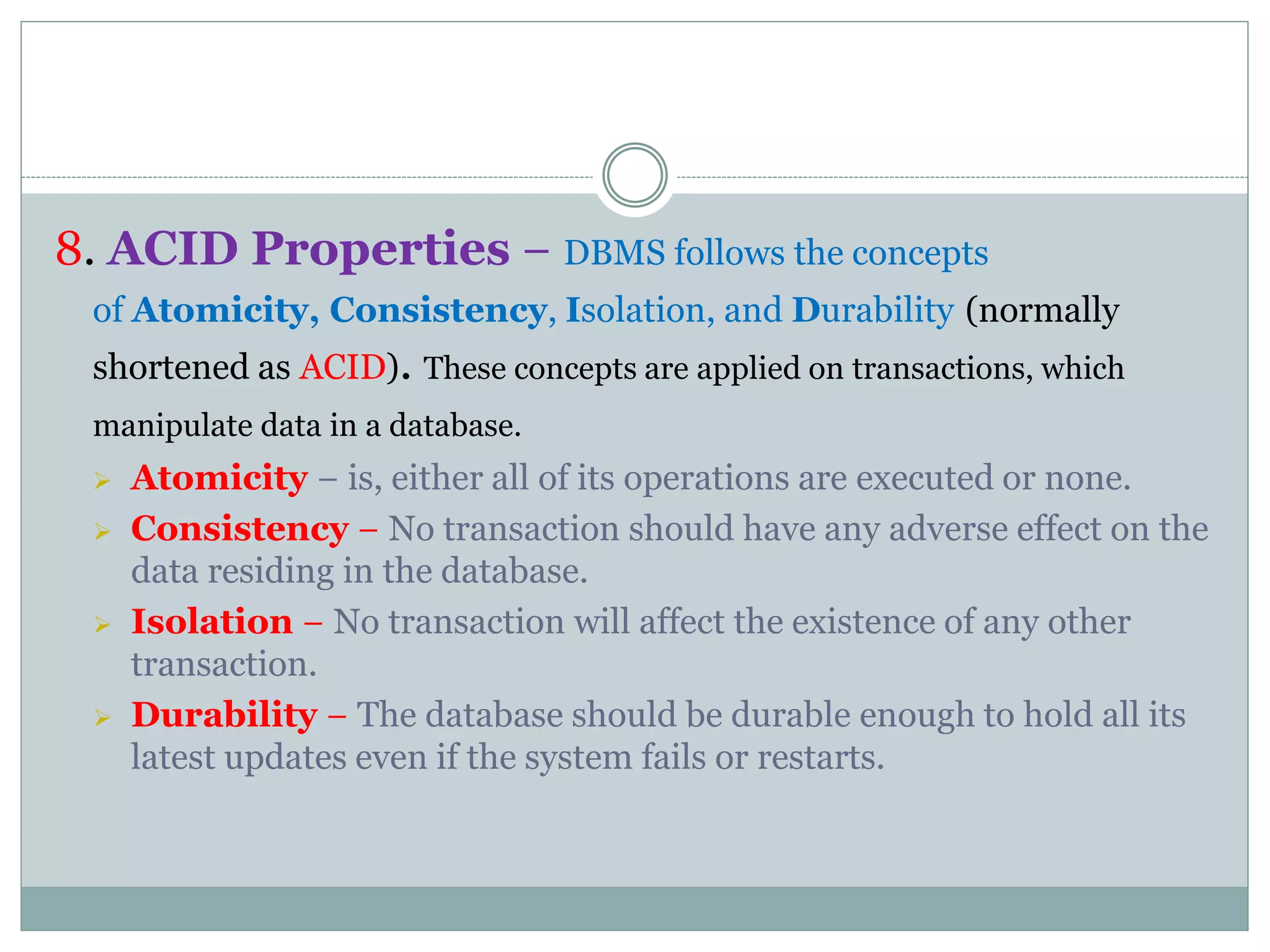8. ACID Properties − DBMS follows the concepts
of Atomicity, Consistency, Isolation, and Durability (normally
shortened as ACID). These concepts are applied on transactions, which
manipulate data in a database.
 Atomicity − is, either all of its operations are executed or none.
 Consistency − No transaction should have any adverse effect on the
data residing in the database.
 Isolation − No transaction will affect the existence of any other
transaction.
 Durability − The database should be durable enough to hold all its
latest updates even if the system fails or restarts.
 