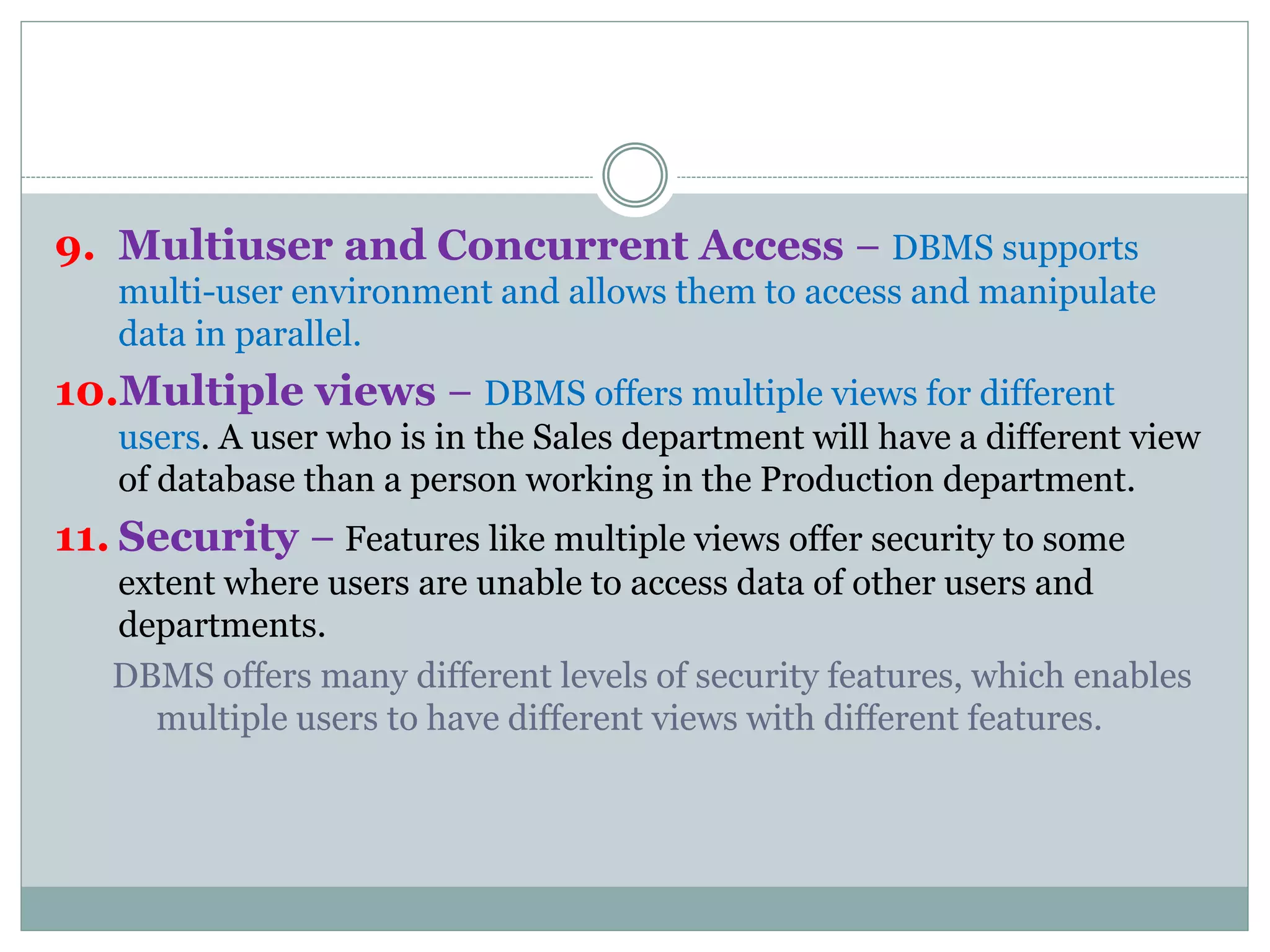 9. Multiuser and Concurrent Access − DBMS supports
multi-user environment and allows them to access and manipulate
data in parallel.
10.Multiple views − DBMS offers multiple views for different
users. A user who is in the Sales department will have a different view
of database than a person working in the Production department.
11. Security − Features like multiple views offer security to some
extent where users are unable to access data of other users and
departments.
DBMS offers many different levels of security features, which enables
multiple users to have different views with different features.
 