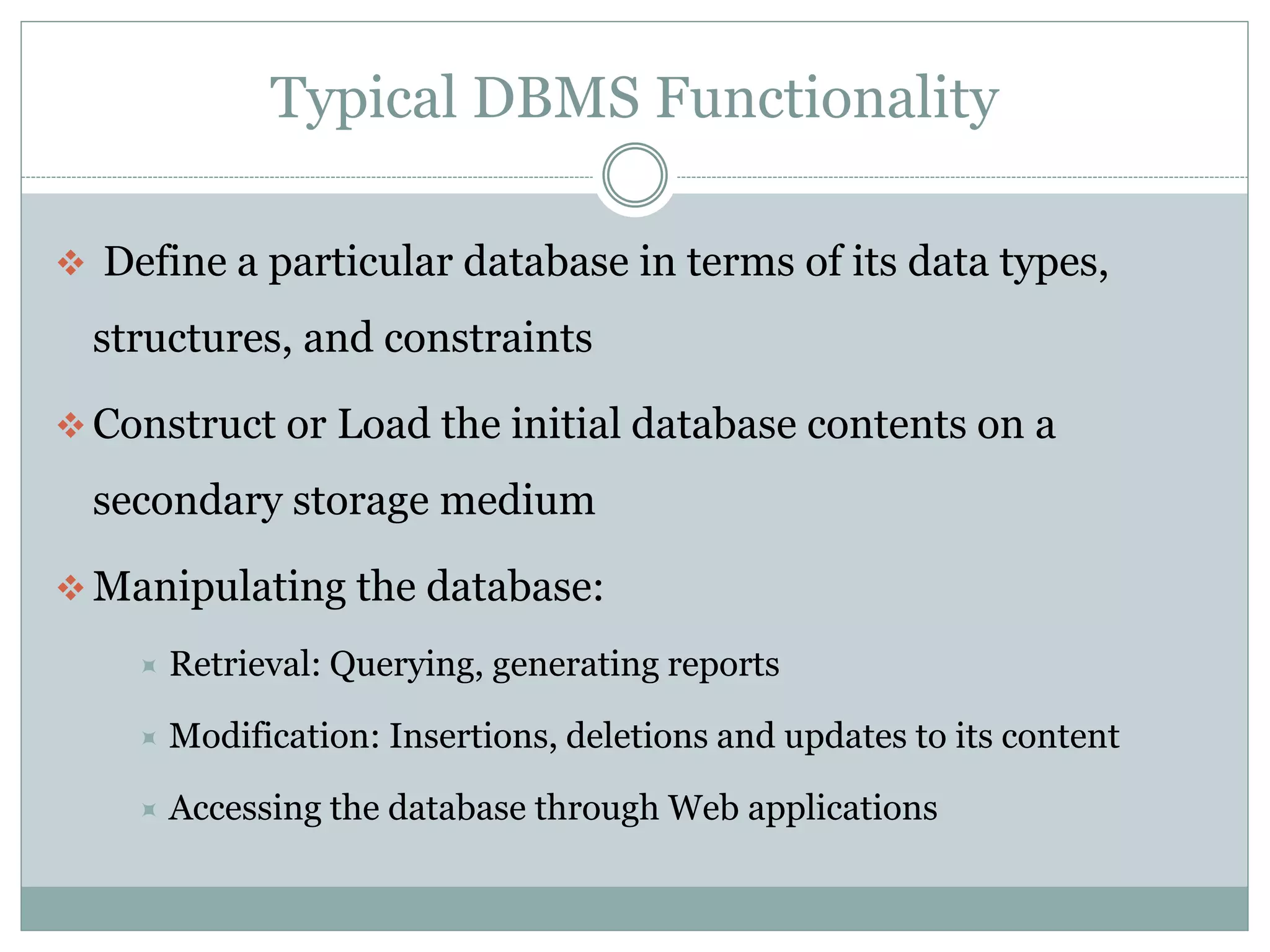 Typical DBMS Functionality
 Define a particular database in terms of its data types,
structures, and constraints
 Construct or Load the initial database contents on a
secondary storage medium
 Manipulating the database:
 Retrieval: Querying, generating reports
 Modification: Insertions, deletions and updates to its content
 Accessing the database through Web applications
 
