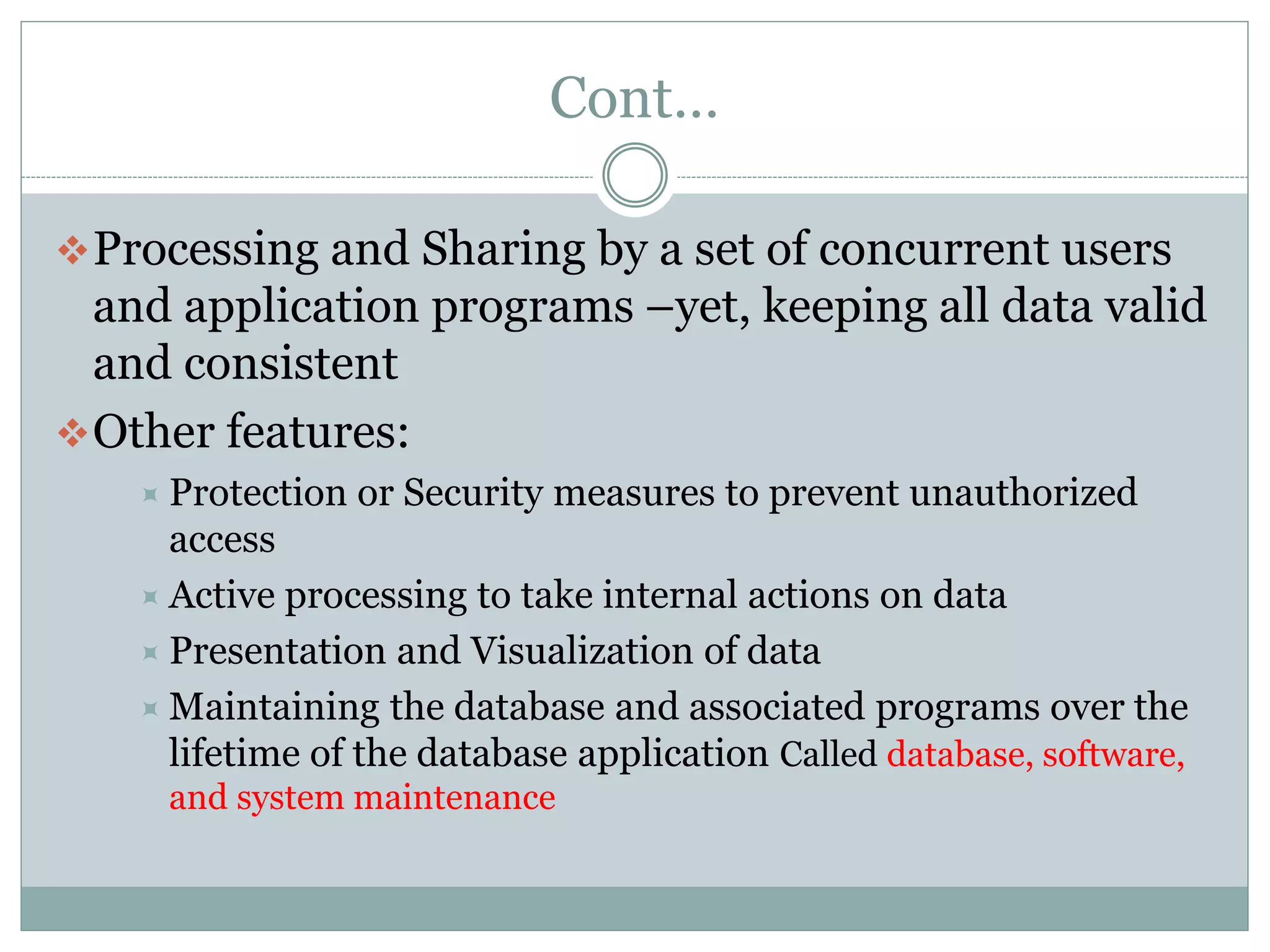 Cont…
Processing and Sharing by a set of concurrent users
and application programs –yet, keeping all data valid
and consistent
Other features:
 Protection or Security measures to prevent unauthorized
access
 Active processing to take internal actions on data
 Presentation and Visualization of data
 Maintaining the database and associated programs over the
lifetime of the database application Called database, software,
and system maintenance
 