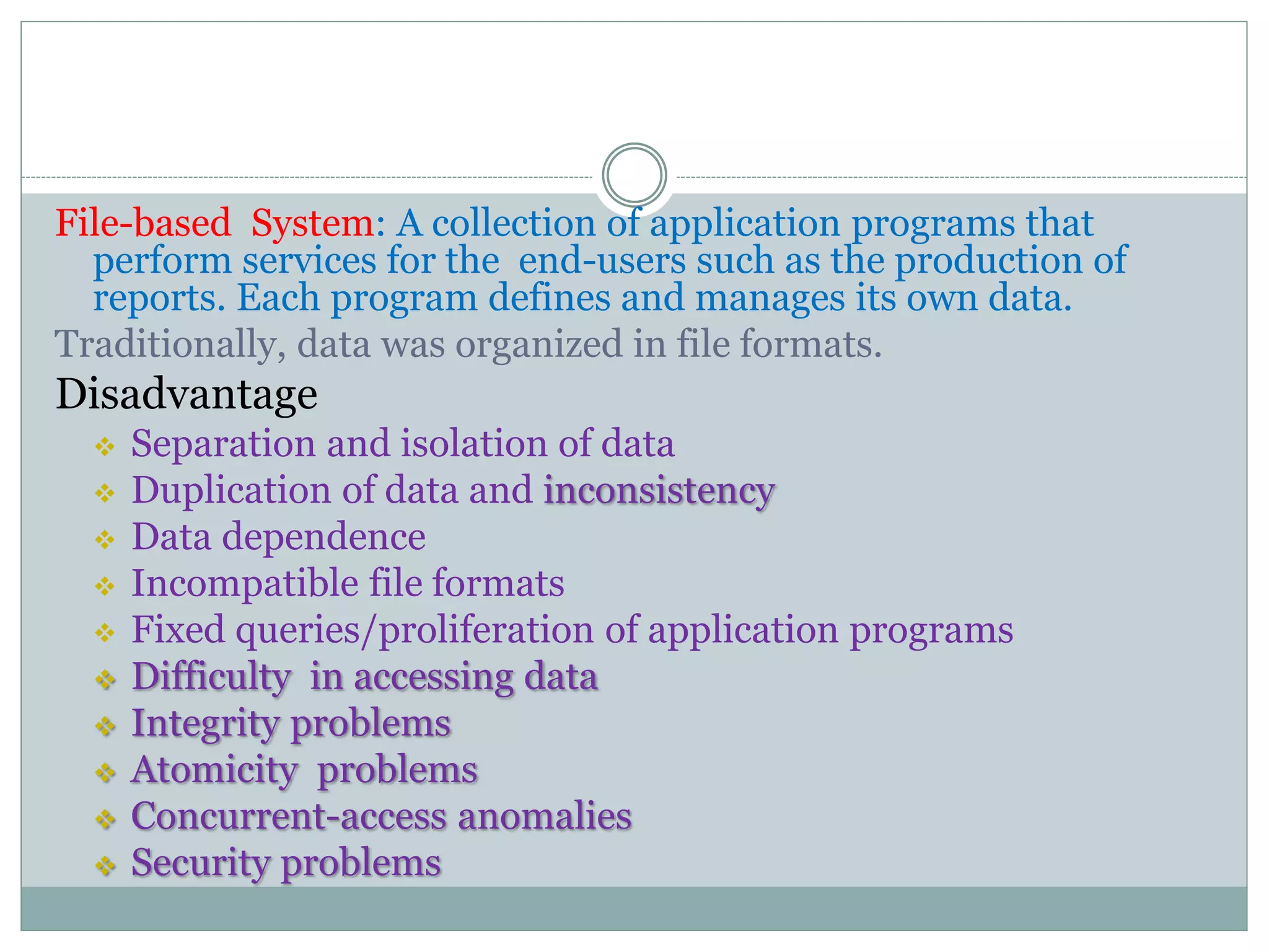 File-based System: A collection of application programs that
perform services for the end-users such as the production of
reports. Each program defines and manages its own data.
Traditionally, data was organized in file formats.
Disadvantage
 Separation and isolation of data
 Duplication of data and inconsistency
 Data dependence
 Incompatible file formats
 Fixed queries/proliferation of application programs
 Difficulty in accessing data
 Integrity problems
 Atomicity problems
 Concurrent-access anomalies
 Security problems
 