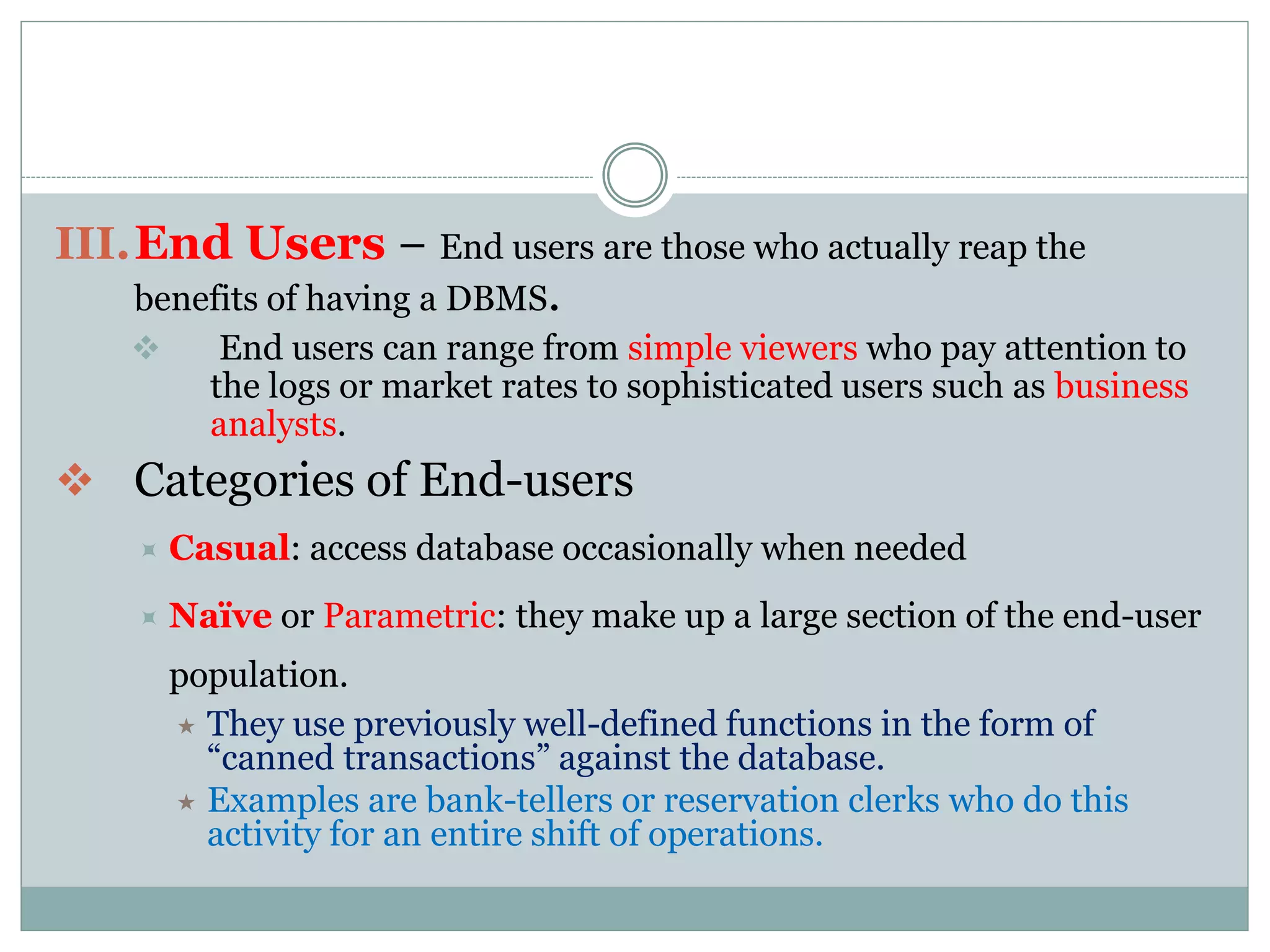 III.End Users − End users are those who actually reap the
benefits of having a DBMS.
 End users can range from simple viewers who pay attention to
the logs or market rates to sophisticated users such as business
analysts.
 Categories of End-users
 Casual: access database occasionally when needed
 Naïve or Parametric: they make up a large section of the end-user
population.
 They use previously well-defined functions in the form of
“canned transactions” against the database.
 Examples are bank-tellers or reservation clerks who do this
activity for an entire shift of operations.
 